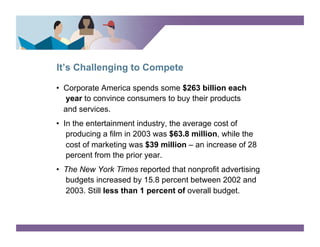 It’s Challenging to Compete

•  Corporate America spends some $263 billion each
   year to convince consumers to buy their products
   and services.
•  In the entertainment industry, the average cost of
    producing a film in 2003 was $63.8 million, while the
    cost of marketing was $39 million – an increase of 28
    percent from the prior year.
•  The New York Times reported that nonprofit advertising
   budgets increased by 15.8 percent between 2002 and
   2003. Still less than 1 percent of overall budget.
 