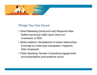 SURVEY SAYS




Things You Can Count
•  Direct Marketing (email and mail) Response Rate:
   Dollars earned per dollar spent (return on
   investment, or ROI)
•  Media relations: Development of media relationships.
   Coverage by media type (newspaper, magazine,
   Web, broadcast)
•  Public Speaking: Number of speaking engagements
   and presentations (and audience count)
 