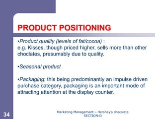Chapter 11




     PRODUCT POSITIONING
     •Product quality (levels of fat/cocoa) :
     e.g. Kisses, though priced higher, sells more than other
     choclates, presumably due to quality.

     •Seasonal product

     •Packaging: this being predominantly an impulse driven
     purchase category, packaging is an important mode of
     attracting attention at the display counter.


                      Marketing Management – Hershey’s chocolate
34                                   SECTION-D
 