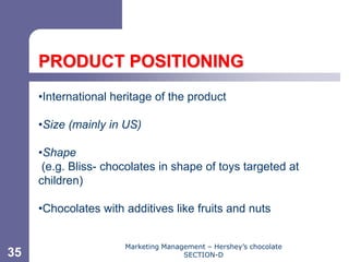 Chapter 11




     PRODUCT POSITIONING
     •International heritage of the product

     •Size (mainly in US)

     •Shape
      (e.g. Bliss- chocolates in shape of toys targeted at
     children)

     •Chocolates with additives like fruits and nuts


                      Marketing Management – Hershey’s chocolate
35                                   SECTION-D
 