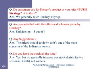 Chapter 11



     Q. Do customers ask for Hersey’s product or you refer “PUSH
     Strategy” it to them?
     Ans. We generally refer Hershey’s Syrup.

     Q. Are you satisfied with the offers and schemes given by
     Hershey?
     Ans. Satisfaction—3 out of 4

     Q. Any Suggestions ?
     Ans. The prices should go down as it’s one of the main
     concerns of the Indian customers.

     Q. Do you have the stock all the time?
     Ans. Yes, but we generally increase our stock during festive
     seasons (Diwali) and winters.
                        Marketing Management – Hershey’s chocolate
44                                     SECTION-D
 