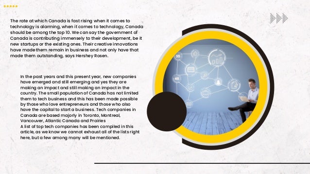The rate at which Canada is fast rising when it comes to
technology is alarming, when it comes to technology, Canada
should be among the top 10. We can say the government of
Canada is contributing immensely to their development, be it
new startups or the existing ones. Their creative innovations
have made them remain in business and not only have that
made them outstanding, says Hershey Rosen.
In the past years and this present year, new companies
have emerged and still emerging and yes they are
making an impact and still making an impact in the
country. The small population of Canada has not limited
them to tech business and this has been made possible
by those who love entrepreneurs and those who also
have the capital to start a business. Tech companies in
Canada are based majorly in Toronto, Montreal,
Vancouver, Atlantic Canada and Prairies
A list of top tech companies has been compiled in this
article, as we know we cannot exhaust all of the lists right
here, but a few among many will be mentioned.
 