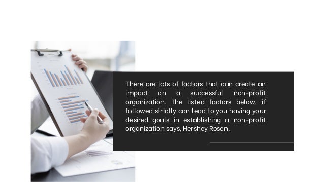 There are lots of factors that can create an
impact on a successful non-profit
organization. The listed factors below, if
followed strictly can lead to you having your
desired goals in establishing a non-profit
organization says, Hershey Rosen.
 