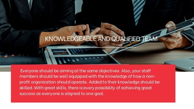 KNOWLEDGEABLEANDQUALIFIEDTEAM
Everyone should be aiming at the same objectives. Also, your staff
members should be well equipped with the knowledge of how a non-
profit organization should operate. Added to their knowledge should be
skilled. With great skills, there is every possibility of achieving great
success as everyone is aligned to one goal.
 