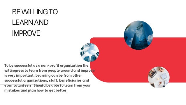 BEWILLINGTO
LEARNAND
IMPROVE
To be successful as a non-profit organization the
willingness to learn from people around and improve
is very important. Learning can be from other
successful organizations, staff, beneficiaries and
even volunteers. Should be able to learn from your
mistakes and plan how to get better.
 