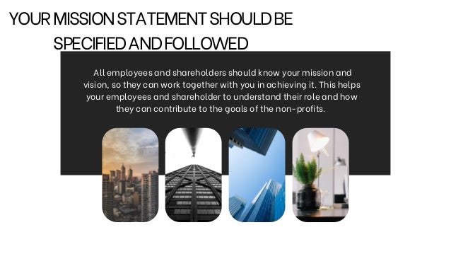 YOURMISSIONSTATEMENTSHOULDBE
SPECIFIEDANDFOLLOWED


All employees and shareholders should know your mission and
vision, so they can work together with you in achieving it. This helps
your employees and shareholder to understand their role and how
they can contribute to the goals of the non-profits.
 