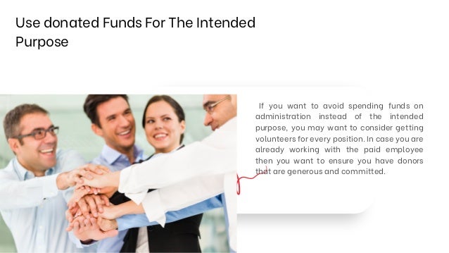 Use donated Funds For The Intended
Purpose
If you want to avoid spending funds on
administration instead of the intended
purpose, you may want to consider getting
volunteers for every position. In case you are
already working with the paid employee
then you want to ensure you have donors
that are generous and committed.
 