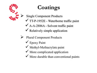 Coatings
   Single Component Products
     TT-P-1952E - Waterborne traffic paint
     A-A-2886A - Solvent traffic paint
     Relatively simple application
   Plural Component Products
     Epoxy Paint
     Methyl-Methacrylate paint
     More complicated application
     More durable than conventional paints
 