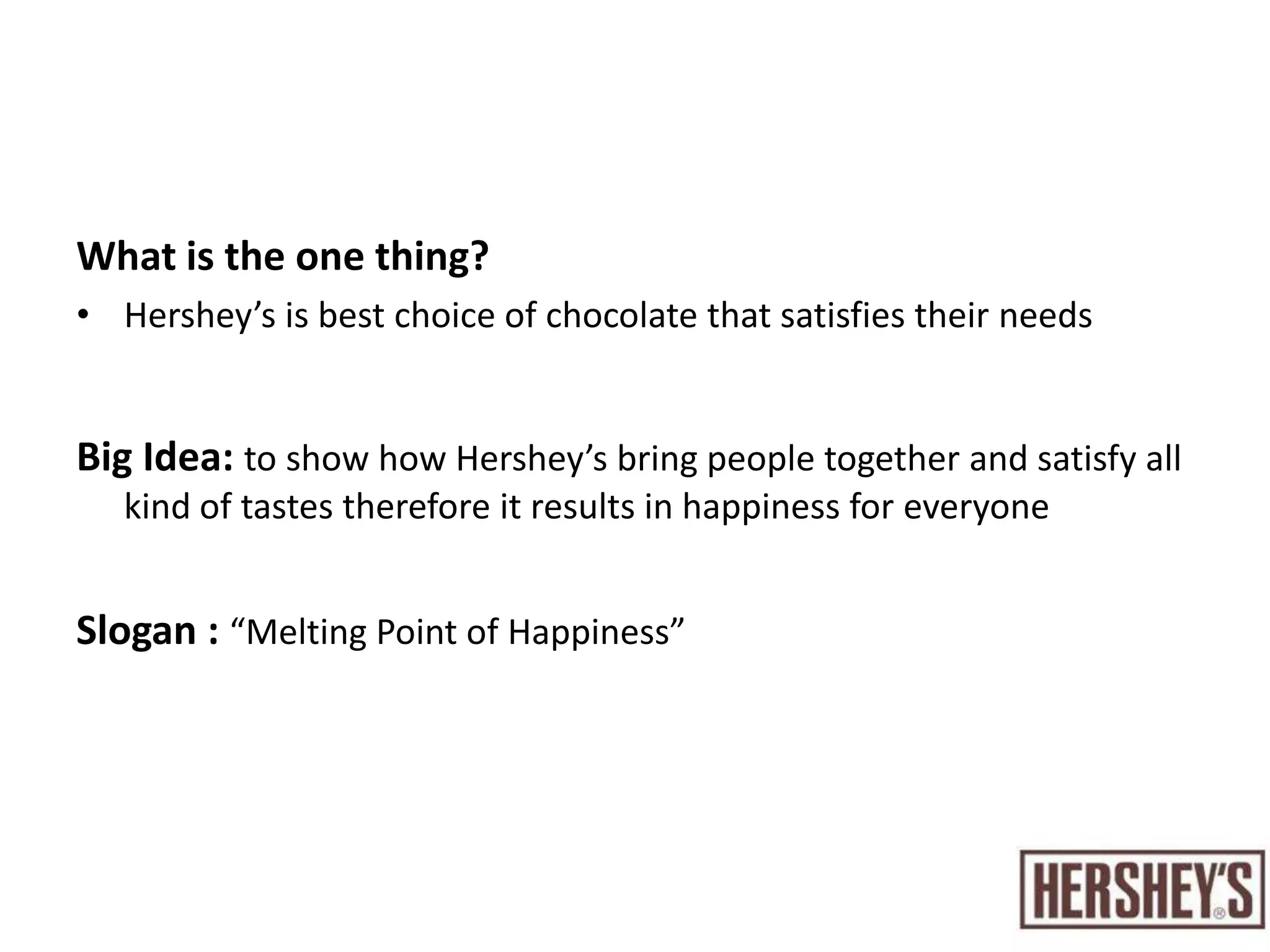 Creative briefWhat do we want to accomplish?To maintain a unique position in the chocolate market in the UAEShow the advantages of the Hershey’s such as the variety of chocolate types they are offering their customers.Who are we talking to?Females from all ethnic groups who live in the UAE, ages from (18-25)What do we want them to think?The only chocolate that satisfies their needs To associate Hershey’s brand with the sense of belonging that brings everyone together. 