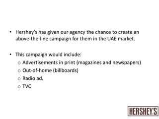 Hershey’s has given our agency the chance to create an above-the-line campaign for them in the UAE market. This campaign would include:Advertisements in print (magazines and newspapers)