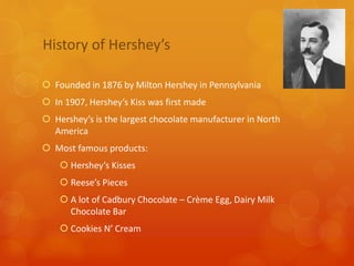 History of Hershey’s
Founded in 1876 by Milton Hershey in Pennsylvania
In 1907, Hershey’s Kiss was first made
Hershey’s is the largest chocolate manufacturer in North
America
Most famous products:
Hershey’s Kisses
Reese’s Pieces
A lot of Cadbury Chocolate – Crème Egg, Dairy Milk
Chocolate Bar
Cookies N’ Cream