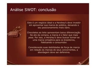 Análise SWOT: conclusão


        Este é um negócio ideal e a Hershey’s deve investir
         em aproximar sua marca do público, deixando o
                 seu posicionamento mais claro.

        Chocolates ao leite apresentam baixa diferenciação.
          No ato da compra, a marca é o fator que mais
         pesa. Por isso, a Hershey’s deve buscar tornar-se
             uma marca simpática para os brasileiros,
                      fidelizando o consumidor.

         Considerando suas debilidades de força de marca
          em relação às marcas de seus concorrentes, a
                 abordagem deve ser defensiva.
 