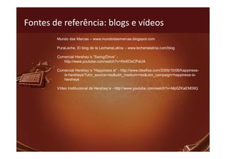 Fontes de referência: blogs e vídeos
        Mundo das Marcas – www.mundodasmarcas.blogspot.com

        PuraLeche, El blog de la LechariaLatina – www.lecherialatina.com/blog

        Comercial Hershey´s “Swing/Drive” -
           http://www.youtube.com/watch?v=Kki6OsCPaUA

        Comercial Hershey´s “Happiness is” - http://www.ideafixa.com/2009/10/06/happiness-
           is-hersheys/?utm_source=rss&utm_medium=rss&utm_campaign=happiness-is-
           hersheys

        Vídeo Institucional da Hershey´s - http://www.youtube.com/watch?v=Mp0ZKaEM09Q
 
