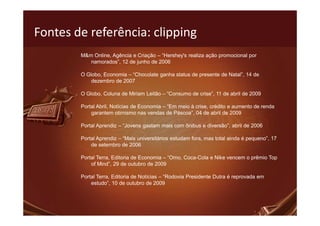 Fontes de referência: clipping
        M&m Online, Agência e Criação – “Hershey's realiza ação promocional por
           namorados”, 12 de junho de 2006

        O Globo, Economia – “Chocolate ganha status de presente de Natal”, 14 de
            dezembro de 2007

        O Globo, Coluna de Miriam Leitão – “Consumo de crise”, 11 de abril de 2009

        Portal Abril, Notícias de Economia – “Em meio à crise, crédito e aumento de renda
            garantem otimismo nas vendas de Páscoa”, 04 de abril de 2009

        Portal Aprendiz – “Jovens gastam mais com ônibus e diversão”, abril de 2006

        Portal Aprendiz – “Mais universitários estudam fora, mas total ainda é pequeno”, 17
            de setembro de 2006

        Portal Terra, Editoria de Economia – “Omo, Coca-Cola e Nike vencem o prêmio Top
            of Mind”, 29 de outubro de 2009

        Portal Terra, Editoria de Notícias – “Rodovia Presidente Dutra é reprovada em
            estudo”, 10 de outubro de 2009
 