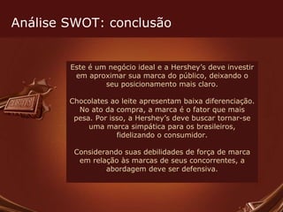 Este é um negócio ideal e a Hershey’s deve investir em aproximar sua marca do público, deixando o seu posicionamento mais claro. Chocolates ao leite apresentam baixa diferenciação. No ato da compra, a marca é o fator que mais pesa. Por isso, a Hershey’s deve buscar tornar-se uma marca simpática para os brasileiros, fidelizando o consumidor. Considerando suas debilidades de força de marca em relação às marcas de seus concorrentes, a abordagem deve ser defensiva. Análise SWOT: conclusão 