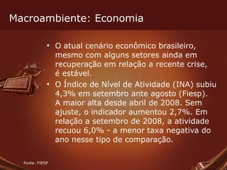Macroambiente: Economia O atual cenário econômico brasileiro, mesmo com alguns setores ainda em recuperação em relação a recente crise, é estável. O Índice de Nível de Atividade (INA) subiu 4,3% em setembro ante agosto (Fiesp). A maior alta desde abril de 2008. Sem ajuste, o indicador aumentou 2,7%. Em relação a setembro de 2008, a atividade recuou 6,0% - a menor taxa negativa do ano nesse tipo de comparação. Fonte: FIESP 