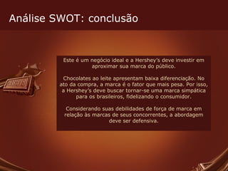 Este é um negócio ideal e a Hershey’s deve investir em aproximar sua marca do público. Chocolates ao leite apresentam baixa diferenciação. No ato da compra, a marca é o fator que mais pesa. Por isso, a Hershey’s deve buscar tornar-se uma marca simpática para os brasileiros, fidelizando o consumidor. Considerando suas debilidades de força de marca em relação às marcas de seus concorrentes, a abordagem deve ser defensiva. Análise SWOT: conclusão 