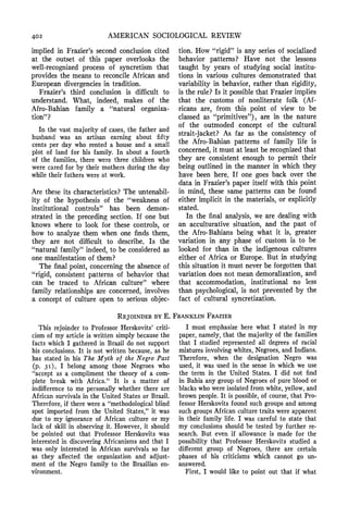 402 AMERICAN SOCIOLOGICALREVIEW
implied in Frazier'ssecond conclusion cited
at the outset of this paper overlooks the
well-recognized process of syncretism that
provides the means to reconcileAfrican and
European divergenciesin tradition.
Frazier's third conclusion is difficult to
understand. What, indeed, makes of the
Afro-Bahian family a "natural organiza-
tion"?
In the vast majorityof cases,the fatherand
husbandwas an artisan earningabout fifty
centsper day who renteda houseand a small
plot of land for his family.In abouta fourth
of the families,there were threechildrenwho
werecaredfor by theirmothersduringthe day
whiletheirfatherswereat work.
Are these its characteristics?The untenabil-
ity of the hypothesis of the "weakness of
institutional controls" has been demon-
strated in the preceding section. If one but
knows where to look for these controls, or
how to analyze them when one finds them,
they are not difficult to describe. Is the
"naturalfamily" indeed, to be consideredas
one manifestationof them?
The final point, concerningthe absenceof
"rigid, consistent patterns of behavior that
can be traced to African culture" where
family relationshipsare concerned, involves
a concept of culture open to serious objec-
tion. How "rigid"is any series of socialized
behavior patterns? Have not the lessons
taught by years of studying social institu-
tions in various cultures demonstratedthat
variability in behavior, rather than rigidity,
is the rule?Is it possiblethat Frazierimplies
that the customs of nonliterate folk (Af-
ricans are, from this point of view to be
classed as "primitives"), are in the nature
of the outmoded concept of the cultural
strait-jacket? As far as the consistency of
the Afro-Bahian patterns of family life is
concerned,it must at least be recognizedthat
they are consistent enough to permit their
being outlined in the manner in which they
have been here. If one goes back over the
data in Frazier'spaper itself with this point
in mind, these same patterns can be found
either implicit in the materials,or explicitly
stated.
In the final analysis, we are dealing with
an acculturative situation, and the past of
the Afro-Bahians being what it is, greater
variation in any phase of custom is to be
looked for than in the indigenous cultures
either of Africa or Europe. But in studying
this situation it must neverbe forgottenthat
variation does not mean demoralization,and
that accommodation, institutional no less
than psychological, is not prevented by the
fact of cultural syncretization.
REJOINDER BY E. FRANKLIN FRAZIER
This rejoinder to Professor Herskovits' criti-
cism of my article is written simply because the
facts which I gathered in Brazil do not support
his conclusions. It is not written because, as he
has stated in his The Myth of the Negro Past
(p. 3I), I belong among those Negroes who
"accept as a compliment the theory of a com-
plete break with Africa." It is a matter of
indifference to me personally whether there are
African survivals in the United States or Brazil.
Therefore, if there were a "methodologicalblind
spot imported from the United States," it was
due to my ignorance of African culture or my
lack of skill in observing it. However, it should
be pointed out that Professor Herskovits was
interested in discovering Africanisms and that I
was only interested in African survivals so far
as they affected the organization and adjust-
ment of the Negro family to the Brazilian en-
vironment.
I must emphasize here what I stated in my
paper, namely, that the majority of the families
that I studied represented all degrees of racial
mixtures involving whites, Negroes, and Indians.
Therefore, when the designation Negro was
used, it was used in the sense in which we use
the term in the United States. I did not find
in Bahia any group of Negroes of pure blood or
blacks who were isolated from white, yellow, and
brown people. It is possible, of course, that Pro-
fessor Herskovits found such groups and among
such groupsAfrican culture traits were apparent
in their family life. I was careful to state that
my conclusions should be tested by further re-
search. But even if allowance is made for the
possibility that Professor Herskovits studied a
different group of Negroes, there are certain
phases of his criticisms which cannot go un-
answered.
First, I would like to point out that if what
 