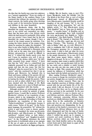 404 AMERICAN SOCIOLOGICALREVIEW
the idea that the family may come into existence
as a "naturalorganization."From my studies of
the Negro family in the southern States I am
convinced that without the operation of institu-
tional controls, the family group often develops
as the result of the interaction between spouses
and children in the same household.
Professor Herskovits thinks that he has
identified the young woman whose genealogy I
gave in my article and contradicts my state-
ment that she knew only a few African words
which she had learnedin candomble.After going
over my records I have found that he has not
identified the young woman though I have a
record of the young woman he mentions. Con-
cerning the foster parents of the young woman
whom he mentions he makes the statement: "If
there is any other family in Bahia which, on the
surface, is more acculturated to European ways
of life, and at the same time more devoted to
African cult-practices, it would be difficult to
find it." I visited this family nearly every day
and I knew its members very well. I was ac-
quainted with the shrines which were "all skill-
fully concealed from casual visitors." I knew
also that the "wife" who is a mixed-blood was
originally possessed by an Indian god and that
people said that she was crazy; but that her
"husband"when he secured her to live "marital-
mente" with him convinced her that it was an
African god. Moreover, her husband who is
black and knows nothing of his parents did not
receive his knowledge of African lore and skill
in beating the drums through his parents. These
facts as well as others which I have cited have
been checked with the findings of Dr. Ruth
Landes who spent over a year in Brazil and was
intimately acquainted with this family.
Although problems of anthropology and eth-
nology cannot be settled by analysis of gram-
matical forms, I would like to answer Professor
Herskovits' criticism of my translation of pae-
de-santo which is the designation of the cult
leader of the candomble.According to Professor
Herskovits my translation of this term as
"father-in-saintliness"is unfortunate because it
really means "father of the god." In the Portu-
guese language,the preposition "de"without the
article is used with a noun to denote quality.
Therefore, I translated the terms pae-de-santo,
mae-de-santo, and filha-de-santo as "father-in-
saintliness" (sainted father or holy father),
"mother-in-saintliness"and "daughter-in-saintli-
ness." In the Portuguese dictionary the term
pae-de-santo is incidentally given as an example
of the use of santo as an adjective. (See Pe-
queno dicionariobrasileiroda lingua portuguesa.
2. Edicao. Rio de Janeiro, I939, p. 923.) Pro-
fessor Herskovits made the mistake (see his
The Myth of the Negro Past, p. 220) of writing
filha-do-santo instead of filha-de-santo. The
term filha-do-santo,translated literally would be
daughter of the god because "do" is the con-
tracted form of the preposition "de" and the
definite article "o." But filha-de-santo means
"holy daughter"just as "uma casa de madeira"
means "' a wooden house." A Brazilian and an
American anthropologist have both translated
the term pae-de-santo into English as "father-
in-saintliness." (See Ruth Landes, "Fetish Wor-
ship in Brazil," The Journal of AmericanlFolk-
lore, Vol. 53 (Oct.-Dec. I940), pp. 26i-270; and
Edison Carneiro, "The Structure of African
cults in Bahia," ibid., pp. 27I-278.) However, I
wish to emphasize that I did not depend upon
the Portuguese grammar for a translation of
these terms. I tried to find out what the terms
pae-de-santo, mae-de-santo, filha-de-santomeant
to the people themselves. In no case did I find
that these terms meant father-, mother-, or
daughter-of-the-god.So far as I was able to get
their meaning,santo meant a quality which they
acquired. In fact, one pae-de-santo told me that
he was really only a zelador or zealot because
there was only one who was santo or holy and
he dwelt on high. This remark undoubtedly re-
vealed the influence of Catholicism which has
been fused with the beliefs and practices of cult.
After reading Professor Herskovits' paper I
see no reason to change the conclusions stated in
my article, though they are tentative and should
be tested by further research. There may be
some ritualistic practices of African origin con-
nected with the sex and family life of the Ne-
groes which I did not discover. It is not with-
out interest that there can be no dispute about
African survivals in the candomble. In the case
of the candomble it is easy to observe and re-
cord African survivals, whereas Professor Hers-
kovits' statement concerning African family
survivals are chieflyinferencesbased upon specu-
lation. Even in the candombles, as Carneiro
points out (10C. Cit., pp. 277-78), African tradi-
tions and practices are disappearing. So far as
the pattern of the family is concerned,I am still
convinced that African influences have on the
whole disappeared and that the type of family
organization which we find among the Negroes
whom I studied has grown up in response to
economic and social conditions in Brazil. The
African survivals which one finds among the
upper class black families such as the eating of
certain foods and in their music is a part of the
national culture of Brazil.
 