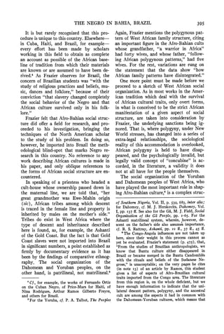 THE NEGRO IN BAHIA, BRAZIL 395
It is but rarely recognized that this pro-
cedureis uniqueto this country.Elsewhere-
in Cuba, Haiti, and Brazil, for example-
every effort has been made by scholars
working in this field to obtain as complete
an account as possible of the African base-
line of tradition from which their materials
are known or are assumed to have been de-
rived.4 As Frazier observes for Brazil, the
concernof Brazilian students was "with the
study of religiouspractices and beliefs, mu-
sic, dances and folklore," because of their
conviction "that slavery changed completely
the social behavior of the Negro and that
African culture survived only in his folk-
lore."
Frazierfelt that Afro-Bahiansocial struc-
ture did offer a field for research, and pro-
ceeded to his investigation, bringing the
techniques of the North American scholar
to the study of his problem. In doing so,
however, he imported into Brazil the meth-
odological blind-spot that marks Negro re-
search in this country. No referenceto any
work describingAfrican cultures is made in
his paper, and only oblique references to
the forms of African social structureare en-
countered.
In speaking of a priestess who headed a
cult-house whose ownershippassed down in
the maternal line, we are told that, "her
great grandmother was Ewe-Mahin origin
(sic), African tribes among which descent
is traced in the female line and property is
inherited by males on the mother's side."
Tribes do exist in West Africa where the
type of descent and inheritance described
here is found, as, for example, the Ashanti
of the Gold Coast. But the fact is that Gold
Coast slaves were not imported into Brazil
in significantnumbers,a point establishedas
firmly by documentary evidence as it has
been by the findingsof comparativeethnog-
raphy. The social organization of the
Dahomean and Yoruban peoples, on the
other hand, is patrilineal, not matrilineal.5
4 Cf., for example, the works of Fernando Ortiz
on the Cuban Negro, of Price-Mars for Haiti, of
Nina Rodrigues, Arthur Ramos Gilberto Freyre,
and others for Brazil.
'For the Yoruba, cf. P. A. Talbot, The Peoples
Again, Fraziermentions the polygynous pat-
tern of West African family structure,citing
an importantfigurein the Afro-Bahiancults
whose grandfather, "a warrior in Africa"
had forty wives, and whose father, "follow-
ing African polygynous patterns," had five
wives. For the rest, variations are rung on
the statement that the data show "how
African family patterns have disintegrated."
One more point must be made before we
proceed to a sketch of West African social
organization.As in most works in the Amer-
ican tradition which deal with the survival
of African cultural traits, only overt forms,
in what is conceived to be the strict African
manifestation of a given aspect of social
structure, are taken into consideration by
Frazier, the underlying sanctions being ig-
nored. That is, where polygyny, under New
World stresses, has changed into a series of
extra-legal relationships, the sociological
reality of this accommodationis overlooked,
African polygyny is held to have disap-
peared, and the psychologically invalid, but
legally valid concept of "concubine"is ac-
corded, in the literature, a validity it does
not at all have for the people themselves.
The social organization of the Yoruban
and Dahomean peoples of West Africa, who
have played the most importantrolein shap-
ing Afro-Bahianculture, is a complexstruc-
of Southern Nigeria, Vol. II, p. 539, 683, inter alia;
for Dahomey, cf. M. J. Herskovits, Dahomey, Vol.
I, pp. I37 ff. See also for the GM,M. J. Field, Social
Organization of the Gd People, pp. I-65. For the
Ashanti matrilineal system, wherein, however, de-
scent on the father's side also assumes importance,
cf. R. S. Rattray, Ashanti, pp. 22 ff., 37 ff., 45 ff.
'The Congo-Angola influences are not taken up
here, since their weight in this process cannot as
yet be evaluated. Frazier's statement (p. 475), that,
"From the studies of Brazilian anthropologists, we
know that Bantu culture either disappeared in
Brazil or became merged in the Bantu Candombl6s
with the rituals and beliefs of the Sudanese Ne-
groes," is unacceptable; on the very pages he cites
(in note I3) of an article by Ramos, this student
gives a list of aspects of Afro-Brazilian cultural
traits imported from the Congo area. The literature
from this region is, on the whole deficient, but we
have enough information to indicate that the uni-
lateral descent pattern, polygyny, and the ancestral
cult are among the aspects it had in common with
the Dahomean-Yoruban cultures, which means that
 
