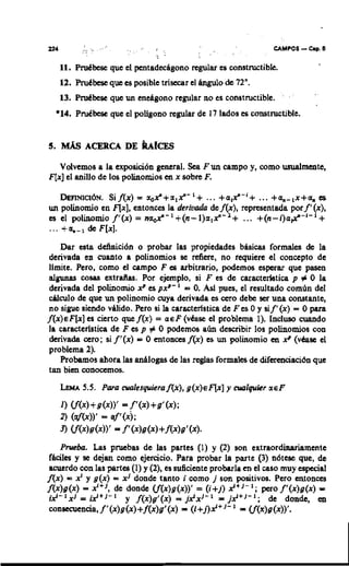 11. PruCbcse quc el pentadec4gono rcgular cs constructible.
    12. PruCbcsc que cs posiblc trisccar el @lo          de 72".
    13. PruCbcrie quc un mdgono regular no es constructible.
  *14. PruCbcrie quc el poligono regular dc 17 lados es umstructiblc.




  Volvcmos a la cxposici6n general. Sea F u n campo y, como usualmente,
F[x]el anillo dc 10s polinomios en x sobrc F.

   D~PIHICI~H. = a o P + a l P - l + ... +al?-'+ ... + a m - , x + a . c
               Si f(x)                                                        s
un polinomio en q x ] , cntonccs la derivada dc f(x), rcpresentada por f'(x),
es el polinomio f'(x) = n a o P - l + ( n - l ) a l P - l + ... +(n-i)a#-I-'+
... + o ; - ,   dc F [ x ] .
     Dar e t d&ici6n o probar las propicdades b4sim formales dc la
             sa
 derivada en cuanto a polinomios sc refiere, no requicrc el concept0 dc
 Ilmite. Pcro, como el campo F es arbitrario, podcmos espcrar quc pasen
 algunas cosas cxtra2las. Por cjemplo, si F a dc caracterletica p 0 la              +
 derivada dcl polinomio x' cs pxn-' = 0. As1 pucs, el resultado com6n del
 d c u l o dc quc un polinomio cuya derivada cs cero dcbc ser una constante,
 no sigve sicndo vuido. Pcro si la caracterlstica de F c s 0 y sif'(x) = 0 para
f ( x ) ~ F [ xcr cicrto que f(x) = a € F
                ]                           case
                                              el problcma 1). Incluso cuando
 la caractcrlstica dc F cs p # 0 podemos a h describir lor polinomios con
 derivada a r o ; si f'(x) = 0 entonas f(x) cs un polinomio en xp (vhrie el
 problcma 2).
     Probarnor ahora la8 anAlogas dc las rcglas formaks dc difmciaci6n quc
 tan bien conocemos.
    LEMA 5.5. PWQ ~ l e s q u i e r a f ( x ) , ( x ) € q x ] y ~ l q u i c ~ E F
                                            g                               r

    1) Cf(4 +g(x))' = f'(4 + g ' ( x ) ;
    2) (af(x))' = aY(x);
                         -
    J) Cf(x)g(x))' f'(x)g(x)+f(x)g'(x).
      Prueba. Las pruebas dc las partcs (1) y (2) son extraordiumiimcnte
feciles y se dqan como cjercicio. Para probar la partc (3) n6tcsc quc, &
 acuerdo w n la8 part- (1) y (2), cs suficicntc probarla en el caso muy espcial
A x ) = X I y g ( x ) = xJ dondc tanto i wmo j son positives. Pcro mtonccs
f(x)g(x) = x"', dc dondc Cf(x)g(x))' = ( i + j ) x'+'-'; pcro f'(x)g(x) =
 i 2 - l x J = ~ . + J - I y f(x)g'(x) = jx'xJ-' = jx'+I-'; dc don&, en
 consrmcnaa, f '(x)g(x)+f(x)gl(x)= (l+j)x'+'-' = Cf(x)g(x))'.
 