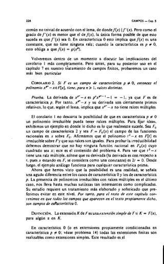 228                                                                  CAMPOS   - Cap. 6
comun no trivial de acuerdo con el lema, de donde f ( x ) l f ' ( x ) . Pero c o r n el
grado de f ' ( x ) es menor que el de f ( x ) , la unica forma posible de que eslo
suceda es que f ' ( x ) sea 0. En caracterlstica 0 esto implica que f ( x ) es una
constante, que no tiene ninguna ralz: cuando la caracteristica en p # 0,
eslo obliga a que f ( x ) = g ( x p ) .

   Volveremos dentro de un momenlo a discutir las implicaciones del
corolario I mas complftamente. Pero antes, para su posterior uso en el
capitulo 7 en nuestro tratamiento de campos finitos, probaremos un caso
mAs bien particular

    COROLAR~OSi F eS Un campo de caracfer~sricap # 0, enfonees el
                2.
polinomio xp" - X E ~ X ]riene, para n 3 1 , raices disfinfas.
                           ,

    Prueba. La derivada de x P " - x es p"xp"- ' - l = - 1, ya que F es de
caracteristica p. Por tanto. x p - x y su derivada son ciertamente primos
relativos, lo que, segrin el lema, implica que xp"-x no tiene raices multiples.

    El corolario 1 no descarta la posibilidad de que en caracterlstica p # 0
un polinomio irreducible pueda tener raices multiples. Para &jar ideas,
exhibimos un ejemplo en donde lo dicho es lo que realmente sucede. Sea F,
un campo de caracteristica 2 y sea F = F,(x) el campo de las funciones
rationales en x sobre F,. Afirmamos que el polinomio 1 ' - x en F[t] es
irreducible sobre F y que sus raices son iguales. Para probar la irreducibilidad
debemos demostrar que no hay ninguna f u n c i ~ nracional en F o ( x ) cuyo
cuadrado sea x ; este es el contenido del problema 4. Para ver que r l - x
tiene una raiz mliltiple, notese que su derivada (la derivada es con respecto a
1, pues x estando en F,se considera como una constante) es 21 = 0. Desde
luego. el ejemplo anilogo funciona para cualquier caracteristica prima.
    Ahora que hemos visto que la posibilidad es una realidad, se sefiala
una aguda diferencia entre 10s casos de caracteristica 0 y 10s de caracteristica
p. La presencia de polinomios irreducibles con raices multiples en el ultimo
caso, nos lleva hasla muchas sutilezas tan interesantes como complicadas.
Su estudio requiere un tratamiento m b elaborado y sofisticado que pre-
ferimos evitar en esre nivel. Por ranto, para el resfo de esre caplfulo con-
renimos en que fodos 10s campos que aparecen en el fexro propimenre dicho.
son wmpos de ea?acferisrica 0.

   D E F I N I C I ~ Nextensidn Kde Fesunaexlensidn simple de F si K
                   La .                                                      =   F(%).
para al@n a en K.

   En caracteristica 0 (o en extensiones propiamenle condicionadas en
caracterlstica p # 0; vkase problema 14) todas las extensiones finitas son
realizables como extensiones simples. Este resultado es.eI
 