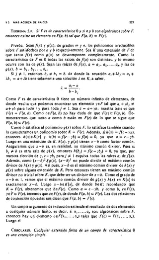 55,   MAS ACERCA D L RAICLS                                                   227


             S.P.
   TEOREMA Si F es de caracreristico 0 y si o y b son olgebroicor sobre F.
enronces exisre un elemento csF(a, 6 ) rolque F(a, b) = F(c).

     Pruebo. Sean f ( x ) y g(x), de grados m y n, 10s polinomios irreducibles
sobre F satisfechos por a y b respectivamente. Sea K una extension de F e n
que lanto f ( x ) como g ( x ) se descomponen completamente. Como la
caracteristica de F es 0 todas las raices de f ( x ) son distintas. y lo mismo
ocurre con las de g(x). Sean las rakes de f ( x ) , a = a,. a,, ..., a. y las de
g ( x ) . b = b , , b2. ..., 6,.
     Si j # I . entonces bj # b , = b. de donde la ecuacidn a,+&, = a , +
i b , = o+i.b tiene solarnente una solucion 1en K , a saber,
                                   . 0
                                  /. =-. 1 - 0
                                       b-b,
Como F es de caracteristica 0 tiene un numero infinito de elementos, de
donde resulta que podemos encontrar un elemento y s F tal que a(+ ybj #
o+gh para todo i y para toda j # I . Sea c = o+yb; nuestra tesis es que
F(c) = F(o. b ) . Como csF(o, b) no hay duda de que F(c) c F(o. 6). De-
mostraremos que tanro o como b estan en F(c) de lo que se sigue que
F(a, b) c F(cJ.
     Como h satisface al polinomio g ( x ) sobre F, lo satisface tambien mando
lo constderamos un polinomio sobre K = F(c). Ademas, si h ( r ) = f(c- yx).
entonces h ( x ) s K [ x ] y h ( h ) = f(c-;'b) = f(a) = 0, ya que o = c-76.
Luego en una extension de K. h(x), y g ( x ) tienen x-h como factor comun.
Aseguramos que x - b es, en realidad, su miximo comljn divisor. Pues si
b, # b es otra raiz de g(.O, entonces h(bj) = f(c-yb,) = 0, ya que, por
nuestra election de ;,, c - yb, para j # I esquiva todas las raices a j de f(x).
Ademas, como (x-b)'.+'g(x), (x-b)' no puede dividir al maximo comun
divisor de h ( x ) y g(x). Asi pues, x - b es el maximo comun divisor de h ( x ) y
g ( x ) sobre alguna extension de K. Pero entonces rienen un meximo comun
divisor no trivial sobre K , que debe ser un divisor de x-b. Como el grado de
I - b es I, vemos que el maxim0 comun divisor de g ( x ) y h(x) en K [ x ] es
exactamente x-b. Luego x - b ~ K [ x ] . de donde b e K : recordando que
K       F(c), obtenemos que beF(c). Como a = c-yb, y como b. CEF(C),
~ E cFF(c), tenemos que a ~ F ( c ) , donde F(a, b) c F(c). Las dos relaciones
                                        de
de contention opuestas nos dicen que F(a, b) = F(c).

   Un s~mple argument0 de inducci6n extiende el resultado de dos elemenros
a cualquier numero finito, es decir, si a , . .... a, son algebraicor sobre F,
entonces hay un elemento c e F ( z , , ...,., tales que F(c) = F ( z , . .... z.).
                                            z)
Luego el

   COROLARIO.   Cualquier exrenridn .finira de un compo de caracrerisrica 0
er uno exrensidn simple.
 