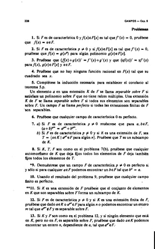 1U1                                                                      UMPOS    - Cap. 6



            -
   I. Si F es de caracterlslica 0 y f ( x ) c F [ x ] es taI quef'lx)
que f ( x ) a e F.
                                                                          = 0, pmCbese


    2. Si F es de caracterlstica p # 0 y si f ( x ) e F [ x ] es tal q u e f ' ( x ) = 0,

     3. PmCbese quc W x ) + g ( x ) ) '
p r a f ( x ) . g(x)eF[xI Y R E F .
                                          -
prutbest quc A x ) = g(x7 para a l g h polinomio g ( x ) ~ F [ x ] .
                                              f ' ( x ) + g ' ( x ) y quc (af(x))' = uf'(x)

    4. Prutkse quc no hay ninguna funci6n racional en F(x) tal quc su
cuadrado sea x.
      5. ComplCtese h inducci6n nccesaria para establecer el corolario al
 tcorcma 5.p.
     Un elcmento a en una cxtensi6n K dc F se llama scparablc sobrc F si
 satisface un polinomio sobrc F quc no tienc ralccs multiples. Una cxtmsi6n
 K dc F se llama scparablc sobre F si todos SUP elementos son separables
 sobrc F. Un campo F st llama perfecto ai todas las cxtensiones finitas de F
'son separables.
      6. Pruttme que cualquicr campo dc caractcristica 0 es perfecto.
      7. a ) Si F cs dc caracterlstica p # 0 mukatrcse que para a , bcF,
             ( a + b)" =    + b'".
         b ) Si F es de caracterlstica p f 0 y si K es una extension dc F, sea
             T = { n e K #.SF para algun n ) . PruCbese que Tes un subcampo
             de K.
     8. Si K . 7, F son como en el problema 7(b), p d h c quc cualquier
automofimo de K que dcja Ejos todos 10s clementos de F deja tambitn
a o s todos 10s elementos de T.
   *9. Dcmutstrcsc que un carnpo F de caracterlstica p # 0 es perfecto si
y 5610 ai para cualquier a e F podernos cncontrar un b e F tal que bp = a.
     10. Usando el resultado del problema 9, pruCbtse que cualquicr campo
h i t o es perfecto.
 **11. Si K es unn extensihdc F pru~btde   que el conjunto de elementos
en K quc son separables sobrc Fforma un subcampo de K.
                                         +
   12. Si F es de caractcristica p 0 y si K es una extcnsih finita de F,
pmCbese que dado a c K o d " c f p a r a algun n o podcrnos mcontrnr un entero
m tal que a F + F y es separable sobre F.
   13. Si K y F son como cn el problema 12, y si n i n d n clcmento que csth
en K,per0 no en F, es separable sobre F,p d b e s t que dado ~ E podemos
                                                                    K
encontrar un entero n. depcndimte de a, tal quetF.sF.-
 