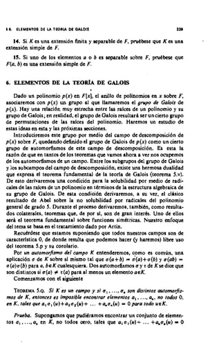 10. ELEMENTOS DE U TEORIA DL OALDIS                                        119

   14. Si K es una extensi6n h i t a y separable de F, pruCbese que K es una
extensi6n simple de F.
   IS. Si uno de lor elementos a o b es separable sobre F, pruCbesc que
F(a, b) es una extmsi6n simple de F.


6 ELEMENTOS DE LA TEORh DE CALOlS
 .

   Dado un polinomio p(x) en FIX], anillo de polinornios en x sobre F,
                                         el
asociaremos con p ( x ) un grupo al que llamaremos el grupo de Galois de
p(x). Hay una relaci6n muy estrecha entrc la$ raices de un polinornio y su
grupo de Galois; en realidad, el grupo de Galois resultark ser uncierto grupo
de permutaciones de Ins ralocs del polinornio. Haremos un estudio de
estas ideas en esta y las pr6ximas miones.
   lntroduciremos este grupo por medio del c a m p de descomposici6n de
p(x) sobre F, quedando definido d grupo de Galois de p(x) como un cierto
grupo de automorfismos de cste c a m p de descomposici6n. Es esta la
raz6n de que en tantos de 10s teoremas que vamos ahora a ver nos ocupernos
de 10s automor6smos de un campo. Entre 10s rubgrupos del grupo de Galois
y 10s subcampos del campo dc descomposici6n, existe una hcrmosa dualidad
que expresa el teorema fundamental de la teorla de Galois (tcorema 5.v).
De esto derivarcmoa una condicidn para la solubilidad por medio de radi-
cales de las ralces de un polinornio en tkrminos de la estructura algebraica de
su grupo de Galois. De esta condici6n derivaremos, a su vez, el cllsico
resultado de Abel sobre la no solubilidad por radicales del polinomio
general de grado 5. Durante el proceso derivaremos, tambitn, como resulta-
dos colaterales, teoremas que, de por sl, son de gran interhs. Uno de ellos
sera el teorema fundamental sobre funciones simhtricas. Nuestro enfoque
del tema st basa en el tratamiento dado por Artin.
    RecuCrdese que estamos suponiendo que todos nuestros campos son de
caracterlstica 0, de donde resulta que podemos haccr Cy haremos) libre uso
del toorema 5.p y su corolario.
    Por un automorjsmo del campo K entenderemos, como es comln, una
aplicaci6n a de K sobre s mismo tal que a(a+b) ; a(a)+a(b) y a(&) =
                            f                          .

a(a)a(b) para (I,beKcualesquiera. Dos automorfismos o y r de Ksedia que
son distintos si #(a) Z r(a) para a1 menos un elemento a€K.
   Comenzamos con el aiguiente

   TEOREMA ~ .Si K es un mmpo y si a , , ..., omson disrintos ouromorfis-
            5.
mos de K, enlonces es imposible enconrrar elemenros a , , ..., am, rectos 0.
                                                                 no
en K, ralesquea,a,(u)+a,a,(u)+ ... +ama.(u) = Opararodo UEK.

   Prueba. Supongamos que pudikramos encontrar un conjunto de eiemen-
10s a , , .... a, en K, no todos ccro, tales que a,a,(u)+ ... +4o,(u) 0   -
 