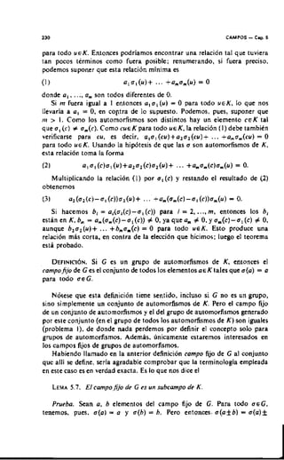 I30                                                          CAMPOS   - Cmp. 6
para todo UEK. Enlonces podriamos encontrar una relacion la1 que tuviera
tan pocos terminos como fuera posible; renumerando, si fuera preciso.
podemos suponer que esta relacibn minima es


donde a,, . ..,a son todos diferentes de 0.
                ,
    Si m fuera igual a I enlonces a, ol (u) = 0 para todo UEK, lo que nos
llevaria a a, = 0, en coptra de lo supuesto. Podemos, pues, suponer que
1)r > I. Como 10s automorfismos son distintos hay un elemento C E K tal
que o, (c) # o.(r). Como cue K para todo ueK, la relacion ( I ) debe tambikn
verificarse para cu, es decir, a,o, (cu)+a,o,(cu)+      ... +a,o.(cu)   =0
para todo UEK. Usando la hipdtesis de que las o son automorfismos de K.
esta relacion toma l a forma


   Multiplicando la relacion ( I ) por a,(c) y restando el resultado de (2)
obtenemos


   Si hacemos b, = a,(o,(c)-o,(c))   para i = 2, ..., m. entonces 10s b,
estanenK,bm=a.(o.(c)-o,(c))#O,yaqueam#O,yom(c)-al(c)#0,
aunque b,02 (u)+ ... + bo( )
                        , ,c    = 0 para todo ucK. Esto produce una
relaci611mas corta, en contra de la elcccion quc hicimos: luego el teorema
esta probado.

   DEFINICION. C es un grupo de automorfismos de K, entonces el
              Si
campojjo de Ges e l conjunto de todos 10s elementos aeKtales que o(a) = a
para lodo aeG.

    N6tese que esta definicibn time sentido, incluso s i G no es un grupo,
sino simplemente un conjunto de automorfismos de K. Pero el campo fijo
de un conjunto de automorfismos y el del grupo de automorfismos generado
por esle conjunto (en el grupo de todos 10s automorfismos de K ) son iguales
(problema I), de donde nada perdemos por definir el concept0 solo para
grupos de automorfismos. Ademas. unicamente estaremos interesados en
10s campos fijos de grupos de automorfismos.
    Habiendo llamado en la anterior definicion eampo fijo de C a conjunto
                                                                 1
que alli s define, seria agradable comprobar que la terminologia empleada
          e
en este caso es en verdad exacta. Es lo que nos dice el



   Prueba. Sean a, b elementos del campo fijo de G. Para todo ofG,
tenemos, pues. o(a) = a y a(b) = b. Pero entonccs- o(af b) = o(a)f
 