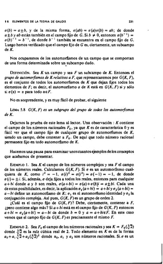 5 6.    ELEMEHTOS DE U TEORIA DE GALOIS                                        231

a(b) = a k b , y dc la misma forma, a(ab) = a(a)a(b) = ab; de donde
a+b y ab estiin tambien en el campo fijo de G. Si b # 0,entonces a ( b - ' ) =
a(b)- ' = b- ', de donde b- ' tambien se encuentra en el campo fijo de G.
Luego hernos verificado que el campo fijo de G es, ciertamente, un subcampo
de K.
   Nos ocuparemos de 10s automorhsmos de un campo que se comportan
de una forma determinada sobre un subcampo dado.

    DEFINICI~N.K un campo y sea F u n subcampo de K. Entoncn, el
                Sea
grupo de aulomorfrsmos de K relalivos a F, que representaremos por G(K, F),
es el conjunto de todos 10s automorfismos de K que dejan fijos todos 10s
elementos de F; es decir, el automorfisrno a dc K cstii en G(K, F ) si y 8610
si a(a) = a para todo LIEF.
       Noes sorprendente, y es muy fhcil de probar, el siguicnte

   LEMA G(K, F ) es un svbgrupo del grupo de lodos 10s oulomorfismos
       5.8
de K.
    Dejamos la pmeba de este lema a1 lector. Una observaci6n : K contiene
el campo de 10s ninneros racionales F,, ya que K es de caracteristica 0 y es
facil ver que el campo fijo de cualquier grupo dc automofismos de K ,
siendo un campo, debe contcncr a F,. De aqui quc todo numcro racional
permanece fijo en todo automorhsmo de K.

   Hacemos una pausa para examinar unoscuantos ejemplos de 10s conceptos
que acabamos de presentar.
   EJEMPLO Sea K el campo de 10s n h e r o s complejos y sea F el campo
               I.
de 10s numeros reales. Calculamos G(K, F). Si a es un automorfismo cual-
quiera de K, como i' = - 1 , a(i)' = a ( i 2 ) = a ( - 1) = - I , de dondc
a(i)+ k i . Si, ademh, a deja fijos a todos 10s reales, entonces para cualquier
a+bi donde a y b son reales. a(a+bi) = a(a)+a(b)j = a f bi. Cada una
de estas posibilidades, es decir, la aplicaci6n a , (a+ bi) = a+ bi y a , (a+ bi) =
a-bi define un automofimo de K ; a , es el automorfismo identidad y a , L         a
conjugation compleja. Asi pues, G(K, F)es un grupo de orden 2.
    LCuhl es el campo fijo de G(K, F)? Debe, ciertamente, contener a F,
Lpero contiene algo miis? Si a + bi estii en el campo fijo de G ( K , F) entonces
a+bi = a,(a+ bi) = a - bi de donde b = 0 y a = a+ b i ~ F . este casoEn
vemos que el campo fijo de G(K, F)es precisamente el mismo F.

           2.
   E J E M P ~ Sea F, el campo de 10s numeros racionales y sea K = F o ( g )
donde $2 es la ralz cubica real de 2. Todo elemento en K es de la forma
a,+a, $?+a,(p)'      donde a,, a, y a, son n6meros racionales. Si.0 es un
 