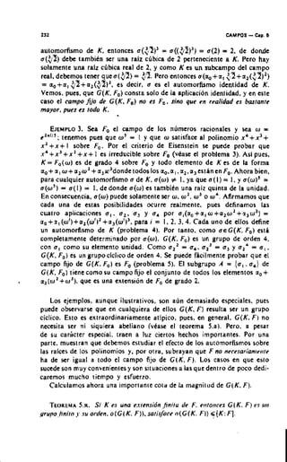 232                                                                     CAMPOS   -   Cap. 6


automorfismo dc K, cntonces a(<;I)' = ~ ( ( 3 2 ) ' ) = a(2) = 2, de dondc
~ ( 3 5 dcbe tambien ser una raiz clibica de 2 pcrtcnccicntc a K. Pcro hay
        )
solamenre una ralz ccbica rcal de 2, y como K cs u subcampo dcl campo
                                                      n
rcal, debemos tcner q u e a ( 3 ) = $9. Pero cntonces a(ao+a, <,2+a,($?)')
= ao+a, ;5+a2($5)',       es decir, a es el automorfismo identidad dc K.
Vcmos. pues, que G(K. Fa) consta solo dc la aplicacion identidad. y en cste
caso el campo f j o & G(K, Fa) no es Fa. sin0 que en realidad es bartante
mayor, pues es rod0 K.

                   3.
    EJEMPLO Sea Fo el campo dc lor numcros racionales y sea w =
Cl"llJ.
        , tenemos pues que o = I y que o satisface al polinomio x 4 + x 3 +
                                        '
xl+x+ l sobre Fo. Por el criterio dc Eiscnstein se puede probar quc
.r4+x"x2 + x + 1 cs irreducible sobre Fa(vkasc el problcma 3). As1 pues,
K = F0(w1 cs de grado 4 sobre Fo y lodo elemento dc K es de la forma
a+ n, w+a,o'+a3r3dondetodoslos ao.a,.a,,a3est~ncnFa. Ahora bicn.
 ,
para cualquier automorfismo a de K. a(w) # I. ya quc a ( l ) = I. y a(w)' =
a(w5) = a(l) = I. dedonde a(w) es tambitn una raiz quinta de la unidad.
En consecuencia, a(w) puedc solamentc ser w. w2, w3 o w'. Afirmamos que
cada una dc estas posibilidades ocurre realmente, pues definamos las
cualro aplicaciones a,, a,, a y a por a,(ao+a,w+a,wl+.r,w')
                                               ,      ,                                 =
a a + a , ( w 1 ) + a 1 ( w f ~ 1 + a 3 ( w 1 )para i = 1. 2.3.4. Cada uno dc ellos define
                                               3,
un automorfismo de K (problema 4). Por tanro, como aeG(K. Fa) csti
completamentc dctcrminado por a(w1. G(K, Fo)cs un grupo de ordcn 4.
con a, como su elemento unidad. Como a' = a a' = a y a,' = a,.
                                                           ,     ,   ,     ,
G(K. Fa)es un grupoclclicodc orden 4. Se puede ficilmente probar que el
campo fijo dc G(K. Fo) cs Fo (problcma 5). El subgrupo A = {a,. a dc                )
                                                                                    ,
G(K. Fo)ticnccomo su campo fijo el conjunto de todos lor elementor no+
a,(w'+wJ), quc cs una exlension de Fode grado 2.

    Los ejemplos. aunquc ilustrativos, son aun demasiado cspeciales, pues
pucde obscrvarsc que en cualquiera de ellos G(K, F) rcsulta ser un grupo
ciclico. Esto cs cxtraordinariamcnte atipico, pues. en general. G(K. F) no
ncccsita ser ni siquicra abeliano (vkase el teorcma 5.a). Pero. a pesar
dc su caricter especial, traen a luz cicrtos hechos importanles. Por una
parte. mucstran que debemos estudiar el efecto dc 10s automorhsmos sobrc
las raices de 10s polinomios y. por otra, subrayan que F no neresarian~rf~te
ha dc ser igual a todo e l campo fijo de GIK. F). Lor casos en que csto
sucede son muy convenicnles y son s~tuaciones las quc den~ro poco dedi-
                                              a              dc
carcmos mucho tiempo y esfucrro.
    Calculamqs ahora una importante cola dc la magnilad de G(K. F).

   TEOREMA . i K es una e.rrensidn ,Jiniro de F. ento~~res K. F) rs
             5.~S                                                 G(                    r~ri
grupofinirn . su orden. o ( G ( K. F)), sati.$are o(G(K. Fl) <[K: F].
            I
 