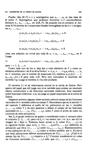 I6. ELEMENTOS DE LA TEORIA DE GALOIS                                                   233

     Prueba. Sea [ K :F ] = n y supongamos que u , , ..., u, es una base de                    .
K sobre F. Supongamos que podemos encontrar n+ l automorfismos
                              ,
distintos a , , a , , .. ., a,+ en G ( K , F). De acuerdo con el corolario a1 teo-
rema 4.f el sistema de n ecuaciones lineales homogeneas en las n + 1 incogni-
t a s x , , ...,x , + , :




tiene una solucion no trivial (no toda 0) x , = a , , ..., x,+           , = a,+,    en K
Luego


para i = 1, 2, . .., n.
   Como cada uno de 10s ai deja fijo a todo elemento de F y como un
elemento arbitrario t de K es de la forma I = z , u , + ... +gnu, con z , , ..., z,
en F , entonces, por el sistema de ecuaciones (I), tenemos a , a, ( t ) + ...           +
          ,
a,,, a,+ ( t ) = 0 para toda ~ E K Pero esto cont,radice el resultado del
                                       .
teorema 5.q. Luego el teorema 5.r ha sido probado.

     El teorema 5.r es de importancia central en la teoria de Galois. Pero
aparte del papel que alli juega nos sirve tambitn para probar un resultado
clasico concerniente a las funciones racionales simetricas. Este resultado
sobre funciones simetricas, a su vez juega un papel importante en la teoria de
Galois.
     Hagamos primer0 algunas observaciones sobre el campo de las funciones
racionales en n variables sobre un campo F. Recordemos que en la secci6n I I
del capitulo 3 definimos el anillo de 10s polinomios en las n variables
x , , ..., x, sobre F y de esto pasamos a definir el campo de las funciones
                    .               .
racionales en x , .. ., x, , F ( x , .. ., x,). sobre F como el anillo de todos 10s
cocientes de tales polinomios.
     Sea S, el grupo simetrico de grado n considerado como si actuara sobre
el conjunto [ I , 2, .... n ] : para a c S , e i un entero con I ,< i ,< n, sea a ( i ) la
imagen de i bajo a . Podemos hacer actuar a S, sobre F ( x , . ..., x,) en
la siguiente forma: para ~ E S y r ( x I , .... x , ) c F ( x , , .... x,), definimos la
                                        ,
                                                        ,,        ,
aplicacion que lleva r(.-, . .. ., .r,) sobre r(x,,, ..., x,, ,). Representaremos
a esta aplicacion de F ( x , , . . ., s,) sobre si mismo tambien por a. Es obvio
que estas aplicaciones definen automorfismos de F ( x , , .. ., .-,). ;CuaI es el
campo fijo de F ( s , . .... .v,) respecto a S,? Consiste simplemente en todas
las funciones racionales r ( s , . .... .v,) tales que r ( s , . .. ., s,) = r(x,,,,. . . ..
 