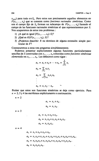 234                                                            CAMPOS   - Cap. 5
x,,,,) para todo U E S , . Pero estos son precisamente aquellos elementos en-
F ( x , , ..., x,) que se conocen como funciones racionales sirnktricas. Como
son el campo fijo de S, forman un subcampo de F ( x l , ..., x,) llamado el
campo de las funciones racionales simbtricas al que representaremos por S .
Nos ocuparemos de estos tres problemas :
      1) L qut es igual [ F ( x l , ..., x,) :S ] ?
           A
      2 ) ~ Q u es G ( F ( x , , ..., x,), S ) ?
                 t
      3 ) ~Podemos    describir S en ttrminos de alguna extensidn simple par-
          ticular de F?
Contestaremos a estas tres preguntas simultlneamente.
   Podemos presentar explicitamente algunas funciones particularmente
sencillas de S construidas con x , , ..., x, conocidas como funciones simhtricm
elementales en x , , ..., x,. Las definimos como sigue :




                         a, = x , x2   x,.       -
Probar que estas son funciones simttricas se deja como ejercicio. Para
n = 2 , 3 y 4 las escribimos explicitamente a continuacion.
      n = 2
                                  a , = x,+x,.
 