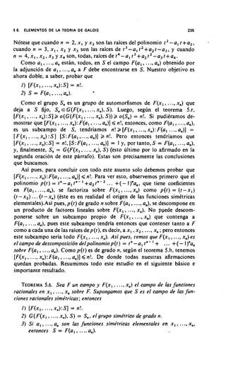 5 6.    ELEMENTOS DE L TEORIA DE GALOIS
                      A                                                              235

Notese que cuando n = 2, x , y x , son las raices del polinomio I' - a , ?+a,,
cuando n = 3, x , , x2 y x , son las raices de t 3 - a , f 2 + a 2 f- a 3 , y cuando
n = 4 , x , , x , , x 3 y x4son, todas, raicesdet4-a,t3+a,t2-a3f+a4.
   Como a , , ...,a, estln, todos, en S el campo F(a,, ..., a,) obtenido por
la adjuncion de a , , . .., a, a F debe encontrarse en S. Nuestro 'objetivo es
ahora doble, a saber, probar que
       I ) [ F ( x ] ..., x,):S] = n!.
                     ,
       2) S = F(al , . .., a,).          4




     Como el grupo S, es un grupo de automorfismos de F ( x I ,..., x,) que
deja a S fijo, S, c G ( F ( x , ,..., x,), S). Luego, seglin el teorema 5.r,
                                         ...,
[ F ( x l ,.... x,):S] k o ( G ( F ( x I , x,), S ) )k o(S,) = n!. Si puditramos de-
mostrar que [F(x,, ..., x,): F(a, , ..., a,)] < n!, entonces, como F(a, , ..., a,),
es un subcampo de S , tendriamos n! k [ F ( x I , ., x,): F(a, ..., a,)] =
                                                               ..
[ F ( x ,, ..., x,) :S ] [ S :F(a, ,. .., a,)] k n!. Pero entonces tendriamos que
[ F ( x I , x,):S] = n!, [ S :F(a, , ..., a,)] = 1 y, por tanto, S = F(a,, ..., a,),
           ...,
y, finalmente, S, = G ( F ( x I ,.. ., x,), S ) (esto ultimo por lo afirmado en la
segunda oracion de este parrafo). Estas son precisamente las conclusiones
que buscamos.
     Asi pues, para concluir con todo este asunto solo debemos probar que
[ F ( x l ,.. ., x,): F(a, , ..., a,)] < n!. Para ver esto, observemos primero que el
polinomio p(r) = rn-a, r n - ' + a 2 t n - 2... +(-])"a,, que tiene coeficientes
                                                        .
en F(a, , ..., a,), se factoriza sobre F(x, , . .,x,) como p(t) = ( t - x , )
(t - x 2 ) .. . (r -x,) (este es en realidad el origen de las funciones simttricas
elementales).Asi pues, p(t) de grado n sobre F(a, , ..., a,), se descompone en
un product0 de factores lineales sobre F ( x , , ..., x,). No pyede descom-
ponerse sobre un subcampo propio de F ( x I ,..., x,) que contenga a
F(a, , . .., a,). pues este subcampo tendria entonces que contener tanto a F
como a cada una de las raices de p(t), es decir, a x , ,x , , ..., x, ; pero entonces
este subcampo seria todo F(x, , ..., x,). Asi pues, rernos que F ( x I ,..., x,) es
elcarnpodedescornposicidndelpolinorniop(t) = t n - a , t n - I + ... +(-])"a,
sobre F(a, , ..., a,). Como p(r) es de grado n, seg6n el teorema 5.h, tenemos
[F(x,, . . ., x,): F(a, , ..., a,)] ,< n!. De donde todas nuestras afirmaciones
quedan probadas. Resumimos todo este estudio en el siguiente basic0 e
importante resultado.

   TEOREMA Sea F un campo y F(x, , .. ., x,) el carnpo de las funciones
             5.s.
racionales en x , , ..., x, sobre F. Supongarnos que S es el carnpo de las fun-
ciones racionales sirne'tricas; entonces
       I ) [F(x,, ..., x,):S] = n!.
       2) G( F(x, , ..., x,), S ) = S,, el grupo sirne'trico de grado n.
       3) Si a , , .... a, son las funciones sirne'tricas elernentales en x , , ..., x,,
           entonces S = F(a, , ..., a,).
 