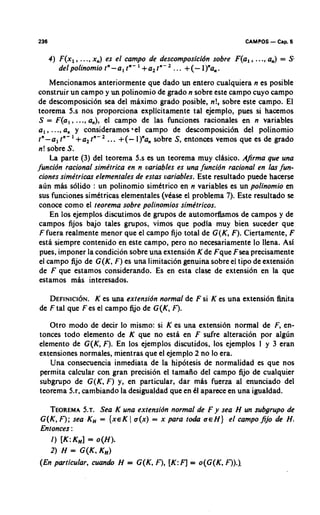 236                                                                 CAMPOS   - Cap. 6
      4) F(x,,   ..., x,)   es el campo de descomposicidn sobre F(a, , ...,a,) = S-
        delpolinomiotn-a,t"-1+a,t"-2           ... +(-l)"~,.
      Mencionamos anteriormente que dado un entero cualquiera n es posible
construir un campo y un polinomio de grado n sobre este campo cuyo campo
de descomposici6n sea del maximo grado posible, n!, sobre este campo. El
teorema 5.s nos proporciona explicitamente tal ejemplo, pues si hacemos
 S = F(a,, ..., a,), el campo de las funciones rationales en n variables
 a , , .. ., a, y consideramos 4el campo de descomposici6n del polinomio
 tn-a l tn- +a, tn- ... + (- I)"a, sobre S, entonces vemos que es de grado
 n! sobre S.
      La parte (3) del teorema 5.s es un teorema muy clhsico. Afirma que una
funcibn racional simktrica en n variables es una funcibn racional en las fun-
 ciones simktricas elementales de estas variables. Este resultado puede hacerse
 a~in   mas solido : un polinomio simttrico en n variables es un polinomio en
 sus funciones simttricas elementales (vkase el problema 7). Este resultado se
 conoce como el teorema sobre polinomios sime'tricos.
      En 10s ejemplos discutimos de grupos de automorfismos de campos y de
 campos fijos bajo tales grupos, vimos que podla muy bien suceder que
 F fuera realmente menor que el campo fijo total de G(K, F). Ciertamente, F
 esta siempre contenido en este campo, pero no necesariamente lo Ilena. Asi
 pues, imponer la condicion sobre una extension K de Fque Fsea precisamente
 el campo fijo de G(K, F) es una limitacion genuina sobre el tipo de extension
 de F que estamos considerando. Es en esta clase de extension en la que
 estamos mas interesados.

   D E F I N I C IK N . una extensibn normal de F si K es una extension finita
                  ~ es
de F tal que F es el campo fijo de G(K, F).
   Otro modo de decir lo mismo: si K es una extension normal de F, en-
tonces todo elemento de K que no esta en F sufre alteracion por alg6n
elemento de G(K, F). En 10s ejemplos discutidos, 10s ejemplos 1 y 3 eran
extensiones normales, mientras que el ejemplo 2 no lo era.
   Una consecuencia inmediata de la hipotesis de normalidad es que nos
permita calcular con gran precision el tamaiio del campo fijo de cualquier
subgrupo de G(K, F) y, en particular, dar mhs fuerza al enunciado del
teorema 5.r, cambiando la desigualdad que en t l aparece en una igualdad.

   TEOREMA .Sea K una extensibn normal de F y sea H un subgrupo de
             5.~
G(K, F ); sea K,, = {XE ( u(x) = x para toda U E H) el campo fijo de H.
                        K
Entonces :
   I ) [K:KH] = o(H).
   2) H = G(K, K,)
(En particular, cuando H = G(K, F), [K: F] = o(G(K, F)).l
 