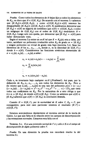 i6.   ELEMENTOS DE I TEORIA DE GALOlS
                   A                                                       237


   Prueba. Como todos 10s elementos de H dejan fijos a todos 10s elementos       -
de K H ,es claro que H c G ( K , KH).De acuerdo con el teorema 5.r sabemos
que [K:KH]2 o(G(K, K H ) ) ; y como o( G(K, K H ) ) o ( H ) tenemos las
                                                         2
desigualdades [K: KH]2 o (G(K, KH))2 o ( H ) . Si puditramos demostrar que
[K:K H ]= o ( H ) se seguiria de inmediato que o ( H ) = o(G(K, KH)),y como
un subgrupo de G(K, K H ) con el orden de G(K, K H ) tendriamos H =
G(K, KH). Luego solo nos queda, por demostrar que [K:KH] = o ( H ) para
haber demostrado todo.           4

   Segun el teorema 5.p existe un ~ E tal que K = KH(a);
                                          K                 esta a debe, por
tanto, satisfacer un polinomio irreducible sobre KH de grado m = [K:KH]
y ninglin polihomio no trivial de grado mas bajo (teorema 5.c). Sean 10s
elementos de H 10s u , , u,, ..., uh donde u , es la identidad de G(K, F) y
donde h = o(H). Consideremos las funciones simttricas elementales de
a = ul (a), 0, (a), ..., a h(a),a saber :




Cada a i es invariante bajo cualquier a€ H (iPdbese!). Asi pues, por la
definici6n de K H ,a , , a,, ..., ah son todos 10s elementos de K H . Pero a
(lo mismo que u, (a), ..., uh(a)) es una raiz del polinomio p(x) = ( x - 0 , )
(x-u2(a)) ... (x-uh(a)) = x h - a l x h - I +a2xh-,+ ... +(-       que tiene
todos sus coeficientes en K H . Por la naturaleza de a esto obliga a que
h 2 m = [K:KH],de donde o ( H ) B [K:KH].Como ya sabemos que o ( H ) 9
[K:K H ]sabemos que o ( H ) = [ K :KH],la conclusion deseada.

   Cuando H = G(K, F), por la normalidad de K sobre F, KH = F ; por
consiguiente, para este caso particular tenemos el resultado [ K : F ]=
o(G(K, F)).

    Estamos acercandonos rhpidamente al teorema central de la teoria de
Galois. Lo que aun falta es la relacion entre 10s campos de descomposicion
y las extensiones normales. Llenamos esta falla con el

   TEOREMA K es una wtensidn normalde F si y sdlo si K es el campo de
            5.u.
descomposicidn de algrin polinomio sobre F.

   Prueba. En una direccion la prueba nos recordara mucho la del
teorema 5.t.
 