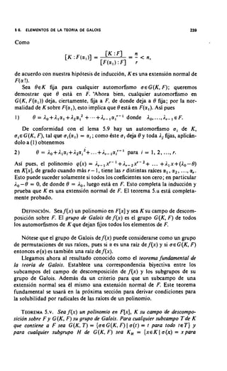 16.    ELEMENTOS DE LA TEORIA DE GALOIS


Como




de acuerdo con nuestra hipotesis de induccidn, K es una extension normal de
F(a !).
    Sea BEK fija para cualquier automorfismo a e G ( K , F ) ; queremos
demostrar que 8 esta en F. "Ahora bien, cualquier automorfismo en
G ( K , F ( a l ) ) deja, ciertamente, fija a F, de donde deja a 8 fija; por la nor-
malidad de K sobre F(a,), esto implica que 8 esta en F(a,). Asi pues
1)       8 = Ao+A1al +A2a,2 +...+A_,alr-' donde A, ,...,                     EF.
      De conformidad con el lema 5.9 hay un automorfismo a i de K ,
sic G ( K , F), tal que a i ( a l ) = ai ; como Qte o i deja 8 y toda Aj fijas, aplicin-
dolo a ( I ) obtenemos
2)         8   =   Ao+Alai+12ai
                                  2
                                      +...+i,_,a;-'   para i = 1, 2 , ...,r.
Asi pues, el polinomio q ( x ) = Ar-1xr-'+Ar-2xr-2+ ... +A,x+(A,-8)
en K [ x ] ,de grado cuando m k r- 1, tiene las r distintas raices a,, a,, ..., a,.
Esto puede suceder solamente si todos 10s coeficientes son cero; en particular
A, - 8 = 0,de donde 8 = A,, luego esta en F. Esto completa la induccidn y
prueba que K es una extension normal de F. El teorema 5.u esta completa-
mente probado.

    DEFINICION. f ( x ) un polinomio en F[x]y sea K su campo de descom-
                Sea
posicion sobre F. El grupo de Galois de f ( x ) es el grupo G(K, F ) de todos
10s automorfismos de K que dejan fijos todos 10s elementos de F.

    Notese que el grupo de Galois def ( x ) puede considerarse como un grupo
de permutaciones de sus raices, pues si a es una raiz de f ( x ) y si U E G ( K F)
                                                                                ,
entonces a ( a ) es tambien una raiz de f(x).
    Llegamos ahora al resultado conocido como el teorema fundamental de
la teoria de Galois. Establece una correspondencia biyectiva entre 10s
subcampos del campo de descomposicion de f ( x ) y 10s subgrupos de su
grupo de Galois. Ademas da un criterio para que un subcampo de una
extension normal sea el mismo una extension normal de F. Este teorema
fundamental se usara en la proxima seccion para derivar condiciones para
la solubilidad por radicales de las raices de un polinomio.

    TEOREMA Sea f ( x ) un polinomio en F[x], K su campo de descompo-
              5.v.
sicion sobre F y G ( K , F ) su grupo de Galois. Para cualquier subcampo T d e K
que contiene a F sea G ( K , T ) = { a € G ( K , F ) I a ( t ) = t para todo t~ T ) y
para cualquier subgrupo H de G ( K , F ) sea K , = { X E K I o ( x ) = x para
 