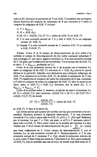 240                                                             CAMPOS   - Cbp. 5
todo H ) . Entonces la asociacibn de T con G(K, T ) establece una correspon-
dencia biyectiva del conjunto de subcampos de K que contienen a F sobre el
conjunto de subgrupos de G(K. F) tal que :
   1) T = KG,,,,).
   2) H = G(K, K,).
   3) [K:TI = O ( G ( K , T)), [ T : q = indice de G(K, T ) en G(K, F).
   4 ) T es una extensibn aormal de F si y sblo si G(K, T ) es un subgrupo
        normal de G(K, F).
   5) Cuando T es una extensibn normal de F, entonces G ( T , F ) es isomorjb
        a G ( K F)IG(K, T ) .
    Prueba. Como K es el campo de descomposicion de f ( x ) sobre F es
tambitn el campo de descomposicion de f ( x ) sobre cualquier subcampo T
que contenga a F; por tanto, seg6nel teorema 5.u, K es una extension normal
de T. Asi pues, por la definicion de normalidad, Tes el campo fijo de G(K, T ) ,
es decir, T = KG(,,,), probando asi (1 ).
    Como K es una extension normal de F, de acuerdo con el teorema 5.t,
dado un subgrupo H de G (K, F), entonces H = G ( K , K,) que es lo que se
afirma en la parte (2). AdemPs, esto demuestra que cualquier subgrupo de
G(K, F) se presenta en la forma G(K, T ) , de donde la asociacion de T con
G(K, T ) transforma el conjunto de todos 10s subcampos de K que contienen
a Fsobre el conjunto de todos 10s subgrupos de G(K, F). Que es inyectiva es
claro, pues, si G(K, T , ) = G(K, T 2 ) , entonces, por la parte (I), T , =
KG(,,,,) = K G ( K . T= )T2.
                       ~
   Como K es normal sobre T , tenemos, al aplicar de nuevo el teorema 5.t,
[K:T ] = o(G(K, T ) ) ; pero entonces, o(G(K, F)) = [K:F] = [K:T:I[ T : q =
o(G(K, T ) )[ T :F], de donde




en G(K, F). Y tsta es la parte (3).
   Las unicas partes que quedan por probar son las que conciernen a la nor-
malidad. Haremos primer0 la siguiente observaci6n. T es una extensi6n
normal de F si y so10 si para cada o~ G(K, F), o ( T ) c T. iPor quc!? Sabemos
por el teorema 5.p que T = F(a); asi pues, si o ( T ) c T entonces u ( a ) ~ T
para todo o e G ( K , F). Pero como vimos en la prueba del teorema 5.u esto
implica que T es el campo de descomposicion de p(x) =          n
                                                            aeG(K.F)
                                                                     (x-o)(a))
que tiene coeficientes en F. Como campo de descomposici6n T , por el
teorema 5.u, es una extensi6n normal de F. Reciprocamente, si T es una
extensi6n normal de F, entonces T = F(a), donde el polinomio minimo de
a, p(x), sobre Ftiene todas sus raices en T (teorema 5.4. Pero para cualquier
o~ G(K, F), o(a) es tambih una raiz de p(x), de donde o ( 4 debe estar en T.
 