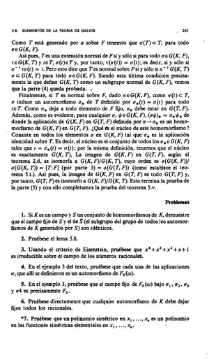 5 6.   ELEMENTOS DE LA TEORIA DE GALOIS                                   .   241

Como T estti generado por a sobre F tenemos que a(T) c T, para todo
a € G(K, F).
    Asl pues, Tes una extensi6n normal de Fsi y s610 si para todo a € G(K, F),
r€G(K, T ) y ~ E Ta, ( t ) ~ y, por tanto, r(a(t)) = a(t); es decir, si y s610 si
                             T
                                                                      '
a - 'ra(t) = t. Pero esto dice que Tes normal sobre Fsi y s610 si a - G(K, T )
a c G(K, T ) para todo a € G(K, F). Siendo esta hltima condici6n precisa-
mente la que define G(K, T) como un subgrupo normal de G(K, F),vemos
que la parte (4) queda probada.     .
    Finalmente, si T es normal sobre F, dado a€G(K, F), como a(t) c T,
a induce un automodismo a, de T definido por a,(t) = a(t) para todo
~ E TComo a, deja a todo elemento de F fijo, a, debe estar en G(T, F).
       .
Ademtis, como es evidente, para cualquier a, $E G(K, F), (a$), = a, $ de    ,
donde la aplicaci6n de G(K, F)en G(T, F)definida por a -+ a, es un homo-
modismo de G(K, F)en G(T, F). i Q d h el nhcleo de este homomodismo 1
Consiste en todos 10s elementos a en G(K, F) tal que a, es la aplicaci6n
identidad sobre T. Es decir, el nhcleo es el conjunto de todos 10s a,€ G(K, F)
tales que t = a,(t) = a(t); por la misma debici6n, tenemos que el nhcleo
es exactamente G(K, T), La imagen de G(K,F) en G(T, F), se@n el
teorema 2.d, es isomorfa a G(K, F)/G(K, T), cuyo orden es o(G(K, F))/
o(G(K, T)) = [T:I;l (por parte 3) = o(G(T, F)) (como establece el teo-
rema 5.t.). Asi pues, la imagen de G(K, F) en G(T, F) es todo G(T, F) y,
por tanto, G(T, F)es isomorfo a G(K, F)/G(K, T). Esto termina la prueba de
la parte (5) y con eUo completamos la prueba del teorema 5.v.

                                                                     Problemas

    1. Si K es un campo y Sun conjunto de homomodismos de K, demuestre
que el campo fijo de S y el de S (el subgrupo del grupo de todos 10s automor-
fismos de K generados por S) son idbnticos.
       2. Prubbese el lema 5.8.
     3. Usando el criterio de Eisenstein, prubbese que x4+x3+ x 2 + x + 1
es irreducible sobre el campo de 10s nhmeros racionales.
    4. En el ejemplo 3 del texto, prubbese que cada una de las aplicaciones
a, que alli se dehieron es un automorfismo de Fo(a).
    5. En el ejemplo 3, prukbese que el campo fijo de Fo(w) bajo a, ,u2,a,
y a4 es precisamcnte Fo.
     6. Prubbese directamente que cualquier automodismo de K debe dejar
fijos todos 10s racionales.
     *7. Prubbese que un polinomio simbtrico en x, ,..., x, es un polinomio
en las funciones simktricas elementales en x , ,..., x,.
 