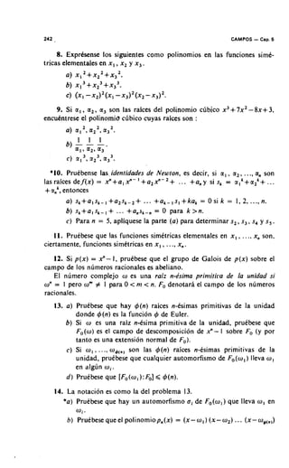 242   .                                                           CAMPOS   - Cap. 5
     8. Exprksense 10s siguientes corno polinornios en las funciones sime-
tricas elernentales en x, , x2 y x,.
          a) x , ~ + x ~ ~ + x , ~ .
          6) x , ~ + x ~ ~ + x , ~ .
          c) (XI - X ~ ) ~ ( X I , ) ~ ( X ~
                             -X           -x3Y.
    9. Si or, , or,, a, son las raices del polinornio clibico x3+ 7x2- 8x+ 3,
encukntrese el polinomid clibico cuyas raices son :
                2     2    2
          a) or, , a 2 , a 3   .



  *lo. Pruebense las.identidades de Newton, es decir, si o r , , or,, ..., orn son
lasraices def(x) = x " + a , x " - ' + ~ , x " - ~ +... +any si sk = crIk+or2'+...
+ a t , entonces
         a) s k + ~ I ~ k - I + a 2 ~... - 2 +
                                       k                  = Osi k = 1,2,..., n.
         6) s k + a I s k - + ... +ansk-, = 0 para k >n.
                            ,
         c) Para n = 5, apliquese la parte (a) para deterrninar s2, s3, s, y s, .
   11. Pruebese que las funciones sirnitricas elernentales en x, , . . ., xn son,
ciertarnente, funciones sirnetricas en x, , ..., xn.
   12. Si p(x) = xn- I, prukbese que el grupo de Galois de p(x) sobre el
carnpo de 10s nlirneros racionales es abeliano.
   El nurnero cornplejo w es una raiz n-Psima primitira de la unidad si
wn = 1 pero wm # I para 0 < m < n. Fo denotari el carnpo de 10s nlirneros
racionales.
      13. a) Pruebese que hay 4(n) raices n-Csirnas prirnitivas de la unidad
              donde 4(n) es la funcion 4 de Euler.
          6) Si w es una raiz n-esirna prirnitiva de la unidad, pruebese que
              Fo(w) es el campo de descornposicion de xn- I sobre Fo (y por
              tanto es una extension normal de F,).
          C) Si wI , . . ., w4(,, son las 4(n) raices n-esirnas prirnitivas de la
              unidad, prutbese que cualquier autornorfisrno de Fo(w,)lleva w,
              en alglin mi.
          d ) Pruebese que [Fo(w, ): Fo] ,< 4(n).
      14. La notacion es corno la del problerna 13.
         *a) Pruebese que hay un autornorfisrno aide Fo(wl)que lleva w, en
              wi.
          b ) Pruebese que el polinorniop,(x) = (x-w,) (x-w,) ... (x-w4(,,)
 