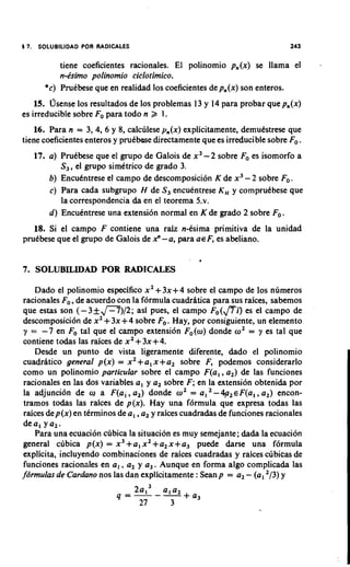 17. SOLUBlLlDAD POR RADICALES                                              243

          tiene coeficientes racionales. El polinomio pn(x) se llama el
          n-dim0 polinomio ciclotimico.
      *c) Pruebese que en realidad 10s coeficientes depn(x)son enteros.
    15. Osense 10s resultados de 10s problemas 13 y 14 para probar que pn(x)
es irreducible sobre Fopara todo n 2 1.
    16. Para n = 3, 4, 6 y 8, calculese y,(x) explicitamente, demutstrese que
tiene coeficientes enteros y prukbese directamente que es irreducible sobre Fo.
   17. a) PruCbese que el grupo de Galois de x 3- 2 sobre Foes isomorfo a
          S,, el grupo simetrico de grado 3.
       b) Encutntrese el campo de descomposici6n K de x3 - 2 sobre Fo.
       c) Para cada subgrupo H de S, encuentrese K, y comprutbese que
          la correspondencia da en el teorema 5.v.
       d) Encukntrese una extension normal en K de grado 2 sobre Fo.
   18. Si el campo F contiene una raiz ndsima primitiva de la unidad
prudbese que el grupo de Galois de 2 -a, para a € F, es abeliano.
                                    '

                                                 1

7. SOLUBILIDAD POR RADICALES

    Dado el polinomio especifico x 2+ 3x+4 sobre el campo de 10s numeros
racionales Fo,de acuerdo con la formula cuadrltica para sus raices, sabemos
que estas son (- 3 + p ) / 2 ; asi pues, el campo ~ , ( es el campo de
                                                                m
descomposici6n de xZ+ 3x + 4 sobre Fo. Hay, por consiguiente, un elemento
 y = -7 en Fo tal que el carnpo extension Fo(o) donde oZ= y es tal que
contiene todas las raices de x 2+ 3x + 4.
    Desde un punto de vista ligeramente diferente, dado el polinomio
cuadritico general p(x) = x 2+ a, x+a, sobre F, podemos considerarlo
como un polinomio particular sobre el campo F(a,, a,) de las funciones
 racionales en las dos variables a, y a, sobre F; en la extension obtenida por
la adjuncion de w a F(al ,a,) donde 02= a, -4p,~F(a,, a,) encon-
 tramos todas las raices de p(x). Hay una f6rmula que expresa todas las
 raices dep(x) en terminos de a, ,a, y raices cuadradas de funciones racionales
deal ya,.
     Para una ecuacion cubica la situacion es muy semejante; dada la ecuacion
general clibica p(x) = x3 +a, x 2+a, x +a, puede darse una formula
explicita, incluyendo combinaciones de raices cuadradas y raices citbicas de
funciones racionales en a , , a, y a,. Aunque en forma algo complicada las
fdrmulas de Cardano nos las dan explicitamente : Seanp = a, - (a, 2/3)y
 