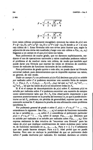 CAMPOS - Cap. 5

y sea




(con raices cubicas propiamente escogidas); entonces las raices de p(x) son
P+Q-(a,/3), oP+ozQ-(al/3) y 0 2 p + o ~ - ( a l / 3 )donde o f 1 es una
raiz clbica de 1. Estas formulas solo nos sirven para ilustrar que, se&n la
adjuncion de una cierta raiz cuadrada y luego una raiz cubica a F(a, ,a,, a3)
llegamos a un campo en el que p(x) tiene sus raices.
    Para polinomios de cuarto grado, que no daremos explicitamente, me-
diante el uso de operaciones racionales y raices cuadradas podemos reducir
el problema al de resolver cierta raiz cubics, de mod0 que tambibn aqui
puede darse una formula que exprese las raices en tdrminos de combina-
ciones de radicales de funciones racionales de 10s coeficientes.
    Para polinomios de grado quinto o mhs alto, no puede darse tal formula
universal radical, pues demostraremos que es imposible expresar sus rakes,
en general, de este modo.
    Dado un campo F y un polinomio p(x) EF[x] decimos que p(x) es soluble
por radicales sobre F si podemos encontrar una sucesi6n finita de campos
F, = F(w,), F, = F (o,), ..., Fk= F,-, (w,) tal que olrl o l r 2 ~ F 1..,
                      ,                                      EF,             .,
        , ,
       F - tal que las raices de p (x) se encuentren todas en F .
                                                               ,
    Si K es el campo de descomposici6n de p(x) sobre F, entonces p(x) es
soluble por radicales sobre F si podemos encontrar una sucesion de campos
como anteriormente tales que K c F,.Una observation importante y que
usaremoS posteriormente en la prueba del teorema 5.x, es que si puede encon-
trarse un tal F,, podemos, sin pdrdida de generalidad, suponer que sea una
extension normal de F; dejamos la prueba de esta afirmacion como problema
(problema 1).
    Por polinomio general de grado n sobre F, p (x) = x" +a, x" - ' + ... +a,
entendemos lo siguiente : Sea F(a, , ...,a,) el campo de funciones racionales
en las n variables a, , ...,a, sobre F, y considbrese el polinomio particular
p(x) = x"+a,x"-'+ ... +a, sobre el campo F(a,, ..., a,). Decimos que
es soluble por radicales si es soluble por radicales sobre F(a, , ..., a,). Esto
expresa realmente la idea intuitiva de "encontrar una formula" para las
raices de p(x) que implique combinaciones de raices mCsimas para varias
m, de funciones racionales en a , , a,, ...,a,. Para n = 2, 3 y 4 seiialamos
que esto puede hacerse siempre. Para n k 5; Abel prob6 que no puede
hacerse. Pero esto no excluye la posibilidad de que un polinomio dado
sobre F pueda resolverse por radicales. En realidad, daremos un criterio
 
