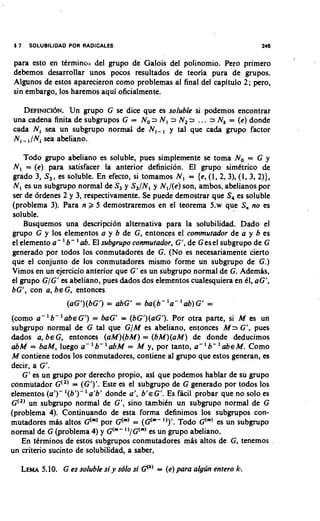 17   SOLUBlLlDAD POR RADICALES                                            246

para esto en tCrminod del grupo de Galois del polinomio. Pero primer0
debemos desarrollar unos pocos resultados de teoria pura de grupos.
Algunos de estos aparecieron como problemas al final del capitulo 2; pero,
sin embargo, 10s haremos aqui oficialmente.

   DEHNICI~N. grupo G se dice que es soluble si podemos encontrar
                Un
una cadena finita de subgrupos G = No 2 N, 2 N, =, ... 3 Nk = (e) donde
cada Ni sea un subgrupo normal de N,-, y tal que ca& grupo factor
N,- ,INi sea abeliano.

    Todo grupo abeliano es soluble, pues simplemente se toma No = G y
N, = (e) para satisfacer la anterior definicion. El grupo simttrico de
grado 3, S,, es soluble. En efecto, si tomamos N, = {e, (1, 2, 3), (1, 3, 2)),
N, es un subgrupo normal de S, y S,/N, y N,/(e) son, ambos, abelianos por
ser de 6rdenes 2 y 3, respectivamente. Se puede demostrar que S, es soluble
(problema 3). Para n 2 5 demostraremos en el teorema 5.w que S, no es
soluble.
    Busquemos una descripci6n alternativa para la solubili&d. Dado el
grupo G y 10s elementos a y b de G, entonces el commufador de a y b es
el elemento a - ' b- ab. El subgrupo conmufador, G', de Gesel subgrupo de G
generado por todos 10s conmutadores de G. (No es necesariamente cierto
que el conjunto de 10s conmutadores mismo forme un subgrupo de G.)
Vimos en un ejercicio anterior que G' es un subgrupo normal de G. AdemBs,
el grupo G/Gf es abeliano, pues &dos dos elementos cualesquiera en dl, aG',
bG', con a, ~ E Gentonces
                     ,
                 (aGf)(bG') = abG' = ba(b- 'a- ' ab) G' =
(como a - ' b - ' a b ~ G ' ) = baG' = (bG1)(aG'). Por otra parte, si M es un
subgrupo normal de G tal que G/M es abeliano, entonces M 3 G', pues
&dos a, ~ E G entonces (aM)(bM) = (bM)(aM) de donde deducimos
                      ,
                          '                              '
abM = baM, luego a - b- 'abM = M y, por tanto, a- b- ' a b M. Como    ~
M contiene todos 10s conmutadores, contiene a1 grupo que estos generan, es
decir, a G'.
   G' es un grupo por derecho propio, asi que podemos hablar de su grupo
conmutador G(2)= (GI)'. Este es el subgrupo de G generado por todos 10s
                      '
elementos (a1)- '(6')- a'b' donde a', b ' G'. Es ficil probar que no solo es
                                              ~
G(,) un subgrupo normal de G', sino tambikn un subgrupo normal de G
(problema 4). Continuando de esta forma definimos 10s subgrupos con-
mutadores mBs altos G("' por G("' = (G("- ")'. Todo G'"' es un subgrupo
normal de G (problema 4) y G("- ')/G("' es un grupo abeliano.
   En ttrminos de estos subgrupos conmutadores mis altos de G, tenemos
un criterio sucinto de solubilidad, a saber,

      5.10. G es soluble si y sblo si Qk) = (e) para algljn entero k
   LEMA                                                            :
 