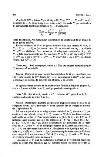246                                                             CAMPOS   - Cap. 5
   Prueba. Si G ( ~= (e) sea No = -G, N, = G', N, = G(", ...,Nk = G ' ~ )= (e).
                   )
Tenemos G = No 2 N, =IN, 2 ... =IN, = (e); con cada Ni por normal en
G, ciertamente, tambien normal en Ni-, . Finalmente,




luego es abeliano. Asi pues; segun la definici6n de solubilidad de un grupo, G
es un grupo soluble.
   Reciprocamente, si G es un grupo soluble, hay una cadena G = No 3
N, 3 N, 3 . .. = N, = (e) donde cada Ni es normal en Ni-, y donde
                I
Ni- ,INi es abeliano. Pero, entonces, el subgrupo conmutador N',-, de
      ,
Ni- debe estar contenido en N,. Asi pues, N, 3 Nd = G', N, 3 N; 3(G')'
= G(,), N, 3 N; 3(G(,))' = G(,), ..., Ni 3 G('), (e) = Nk 3 G(k).De donde
resulta que G") = (e).

   COROLARIO. G es un grupo soluble ,y si G es una imagen homomdrfica de
               Si
G, entonces G es soluble.

   Prueba. Como G es una imagen homom6rfica de G, es inmediato que
(G)(" es la imagen de G(k),Como G(" = (e) para alguna k, (G)'" = (e) para
la misma k, de donde, de acuerdo con el lema, C es soluble.

   El siguiente lema es clave en la prueba de la familia infinita de grupos S,,
con n 2 5, no es soluble; aqui S, es el grupo simktrico de grado n.

   LEMA 1. Sea G = S, donde n 2 5; entonces G(') para k = 1, 2, ...,
          5.1
contiene todo ciclo de orden 3 de S, .

    Prueba. Observemos primer0 que para un grupo arbitrario G, si N es un
subgrupo normal de G entonces N' debe tambiCn ser un subgrupo normal
de G (problema 5).
    Afirmamos que si N es un subgrupo normal de G = S, donde n 2 5, que
contiene todo ciclo de orden 3 en S,, entonces N' debe tambien contener
todo ciclo de orden 3. Pues supongamos a = (I, 2, 3), b = (1,4, 5) de N
                                                       '
(estamos aqui usando que n 2 5); entonces a - ' b- ab = (3, 2, I) (5,4, 1)
(1, 2, 3) (1,4, 5) = (1,4, 2), como conmutador de elementos de N debe
estar en N'. Como N' es un subgrupo normal de G, para cualquier ~ E S , ,
n- ' (l,4, 2)n debe estar tambiCn en N'. Escojamos n en S tal que n(1) = i , ,
                                                               ,
n(4) = i, y n(2) = i,, donde i, ,i, e i, son cualesquiera tres enteros distintos
en el rango de I a n; entonces n- ' ( I , 4, 2)n = (i,, i,, i,) estA en N'. Luego
N' contiene todos 10s ciclos de orden 3.
    Haciendo N = G, que es ciertamente normal en G y contiene todos 10s
ciclos de orden tres, tenemos que G' contiene todos 10s ciclos de orden 3;
 