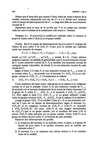 CAMPOS   - Cap. 6
   Ndtese que el lema dice que cuando F tiene todas las raices n-tsimas de la
unidad, entonces, adjuntando una rdz de 2 - a a F, donde ~ E Ftenemos,
todo el campo de descomposici6n de 2 - a, luego Qte &be ser una extension
normal de F.
   Suponemos para el resto de la seccidn que F es un campo que contiene
todas las raices n-Psimas de la unidadpara todo entero n. Tenemos

   TEOREMA Si p ( x ) ~ F [ x es soluble por radicales sobre F, entonces el
            5.x.                 ]
grupo de Galois sobre F de )(x) es un gmpo soluble.

   Prueba. Sea K el campo de descomposici6n de p(x) sobre F; el grupo de
Galois de p(x) sobre F es G(K, F). Como p(x) es soluble por radicales
existe una sucesi6n de campos
          F c F, = F ( o , ) c F = F,(w2)c ... c F = Fk-,(ak),
                                ,                 ,
donde wlrlEF, w Z n ~ F 1.., OPE
                         .,       Fk- y donde K c F,. Como dijimos
podemos suponer, sin @rdida de generalidad, que F es una extensi6n normal
                                                 ,
de F. Como extensi6n normal de F, Fkes tambitn una extensi6n normal de
cualquier carnpo intermedio, de donde Fkes una extension normal de cada
una de las Fi.                                                       I

   Se@n el lema 5.12 toda Fi es una extension normal de Fi-, y como F   ,
es normal sobre Fi-,, de acuerdo con el teorema 5.v, G(Fk, Fi) es un sub-
grupo normal en G(Fk,Fi- ,). Consideremos la cadena:
1)     G(Fk, F) 3 G(Fk, F,)   3   G(Fk, F2) 3 ... 3 G(Fk, Fk-1) ~ ( 4 .
    Como acabamos de hacer notar, cada grupo en la cadena es un subgrupo
normal en el que le precede. Como Fi es una extension normal de Fi-,,
de acuerdo con el teorema fundamental de la teoria de Galois (teorema 5.v)
el grupo de Fi sobre Fi-, , G(Fi, Fi-,) es isomorfo a G(F,, Fi-,)/G(F,,
F,). Pero se@n el lenia 5.12, G(Fi, Fi-,) es un g u p o abeliano. Luego
todos 10s grupos cociente G(Fk, Fi- ,)/G(Fk, Fi) de la cadena (1) es abeliano.
    iLueg0 el grupo G(F,, F) es soluble! Como K c Fkes una extensi6n nor-
mal de F (por ser un campo de descomposici6n), segtin el teorema 5.v,
G(Fk,K) es un subgmpo normal de G(Fk,F) y G(K,F) es isomorfo
a G(Fk,F)/G(Fk,K). Asi pues, G(K,F) es una imagen homom6rfica
de G(Fk.F) que es un gmpo soluble; por el corolario del lema 5.10, el
mismo G(K, F) debe entonces ser un grupo soluble. Como G(K,F) es el
grupo de Galois de p(x) sobre F, el teorema ha sido probado.
    Hacemos dos observaciones sin prueba.
    1) El reciproco del teorema 5.x es tambitn cierto, es decir, si el grupo de
       Galois de p(x) sobre F es soluble, entonces p(x) es soluble por
       radicales sobre F.
   2) El teorema 5.x y su reciproco son ciertos incluso si F no contiene
       raices de la midad.
 