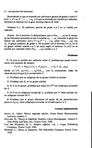 17. SOLUBILIDAD POR RADICALES                                              249


   Recordando lo que se entiende por polinomio general de grad0 n sobre F,
                   '
p(x) = Y + a , Y - + ... +a,, y lo que se entiende por soluble por radicales,
cerramos el capftulo con el gran teorema clisico de Abel

   TEOREMA ~ . El polinomio general de grado n 2 5 no es soluble por
           5.
radicales.

   Prueba. En el teorema 5.s demostramos que si F(a, , ..., a,) es el c a m p
de las funciones rationales en las ;variables a,, ..., a,, entonces el grupo de
                                          '
Galois del polinomio p(t) = tn+a, tn- + ...+a, sobre F(al, ...,a,) era
S,, el grupo simCtrico de grado n. De acuerdo con el teorema 5.w S, no es
un grupo soluble cuando n 2 5, asl pues, segtin el teorema 5.x p(t) no es
soluble por radicales sobre F(a, , ..., a,) cuando n 2 5.



  *l.Si p(x) es soluble por radicales sobre F, pruCbeseque puede encon-
trarse una sucesi6n de campos
          F c F, = F(a,) c F, = F, (a,) c      ... c Fk = Fk-,(ak)
                            .
don& a l r l ~ Fa z r z ~ F l.,., a?eFk- I , con Fk conteniendo todas las
                   ,
raices dep(x) tal que Fkes normal sobre F.
   2. Prutbese que un subgrupo de un grupo soluble es soluble.
   3. PruCbese que S, es un grupo soluble.
   4. Si G es un grupo, pruCbese que todos 10s G(k)son subgrupos normales
de G.
   5. Si N es un subgrupo normal de G, pruCbese que N' &be tambiCn ser
un subgrupo normal de G.
   6. PruCbese que el grupo alternante (el grupo de las permutaciones
pares en S,) A,, tiene subg1-6pos normales no triviales para n 2 5.



ARTIN,E., Galois Theory, segunda edici6n. Notre Dame Mathematical
  Lectures, numero 2.
         H.,
POLLARD, Theory o Algebraic Numbers, Carus Monographs, n6mero 9.
                    f
  John Wiley and Sons, Inc., Nueva York, 1950.
                    B.
VAN DER WAERDEN, L., Modern Algebra, vol. 1. Ungar Publishing
  Company, Nueva York, 1949.
W~ISNER, Theory o Equations. The Macrnillan Company, Nueva York,
        L.,         f
  1938.
 