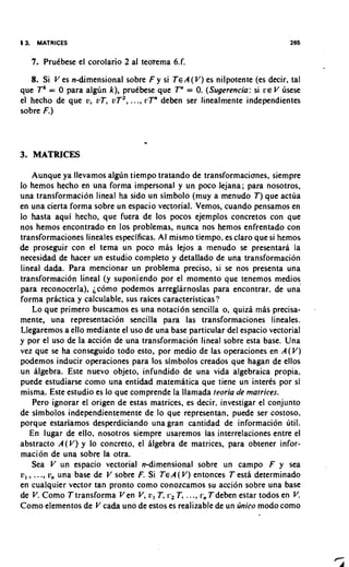 4 3.    MATRICES                                                          265


       7. PruCbese el corolario 2 al teoTema 6.f.
   8. Si V es n-dimensional sobre F y si TEA (V) es nilpotente (es decir, tal
que Tk = 0 para alglin k), pruCbese que Tn = 0 (Sugerencia: si ce V usese
                                               .
el hecho de que v, vT, vT2, ..., L'T"deben ser linealmente independientes
sobre F.)


                                     .
3. MATRICES

    Aunque ya llevamos algJn tiempo tratando de transformacianes, siempre
lo hemos hecho en una forma impersonal y un poco lejana; para nosotros,
una transformacion lineal ha sido un simbolo (muy a menudo T) que actua
en una cierta forma sobre un espacio vectorial. Vemos, cuando pensamos en
lo hasta aqui hecho, que fuera de 10s pocos ejemplos concretos con que
nos hemos encontrado en 10s problemas, nunca nos hemos enfrentado con
transformaciones lineales especificas. AI mismo tiempo, es claro que si hemos
de proseguir con el tema un poco mas lejos a menudo se presentara la
necesidad de hacer un estudio completo y detallado de una transformacion
lineal dada. Para mencionar un problema preciso, si se nos presenta una
transformacion lineal (y suponiendo por el momento que tenemos medios
para reconocerla), jc6m0 podemos arreglarnoslas para encontrar, de una
forma practica y calculable, sus raices caracteristicas?
    Lo que primer0 buscarnos es una notacion sencilla o, quiza mas precisa-
mente, una representacion sencilla para las transformaciones lineales.
Llegaremos a ello mediante el uso de una base particular del espacio vectorial
y por el uso de la acci6n de una transformacibn lineal sobre esta base. Una
vez que se ha conseguido todo esto, por medio de las operaciones en A ( V )
podemos inducir operaciones para 10s simbolos creados que hagan de ellos
un algebra. Este nuevo objeto, infundido de una vida algebraica propia.
puede estudiarse como una entidad matematica que tiene un interes por si
misma. Este estudio es lo que comprende la llamada teoria de matrices.
    Pero ignorar el origen de estas matrices, es decir, investigar el conjunto
de simbolos independientemente de lo que representan, puede ser costoso,
porque estariamos desperdiciando una gran cantidad de informacion util.
   En lugar de ello, nosotros siempre usaremos las interrelaciones entre el
abstract0 A(V) y lo concreto, el algebra de matrices, para obtener infor-
macion de una sobre la otra.
    Sea V un espacio vectorial n-dimensional sobre un campo F y sea
v, , ..., v, una base de V sobre F. Si TEA ( V) entonces T esta determinado
en cualquier vector tan pronto como conozcamos su accion sobre una base
de V. Como T transforma Ven V, u , T, c2 T, ..., c, Tdeben estar todos en V  .
Como elementos de V cada uno de estos es realizable de un linico mod0 como
 