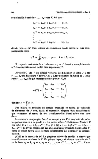 266                                                 TRANSFORMACIONES LINEALES   - Cap. 6
combinaci6n lineal de v, ,   ..., v,   sobre F. Asf pues:




don& c a b aijeF. Este sistema de ecuaciones puede escribirse mhs com-
pactamente como

                  viT= zaijvj,
                         j= 1
                                             para      i=1,2,...,n   .
   El conjuntoordenado de n2 nlimeros a,) en F describe completamente
a T. Nos serviran como medio para representar T.

   DEFINICI~N. V un espacio vectorial de dimensi6n n sobre F y sea
                    Sea
v,, ..., v, una base para V sobre F. Si TeA(V) entonces la matriz de Ten la
base v, , ..., v,, a la que representaremos por m(T), es




    Una matriz es entonces un arreglo ordenado en forma & cuadrado
de elementos de F con, hasta el momento,. ninguna otra caracterlstica,
que representa el efecto de una transformaci6n lineal sobre una base
&da.
    Examinemos un ejemplo. Sea F u n campo y sea V el conjunto de todos
10s polinomios en x de grado n- l o menor sobre F. Definamos D sobre V
por (jYo+jY1x+ ... +jY,,-,xll-')D = jY1+2jY2x+ ... +i/3,xi-I ... +(n-1)
/-In-, 9-'. Es trivial comprobar que D es una transformaci6n lineal sobre V;
como el lector habrh visto, se trata simplemente del operador de diferen-
ciaci6n.
    ~ C u h es la matriz de D ? La pregunta carece de sentido a menos que
            l
especifiquemos una base de V En primer lugar, calculemos la matriz de D
                               .
                                              .               ..
en la base v, = 1, v, = x, v, = x2, .., vi = xi-', ., v, = x l l - I . Ahora
 