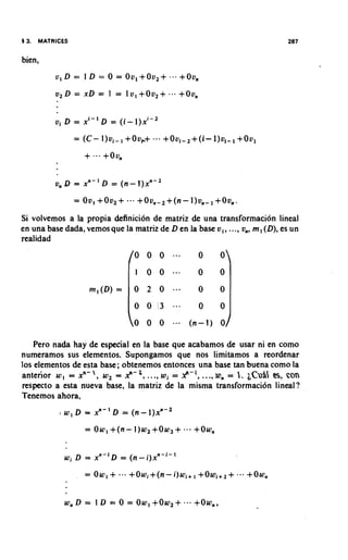 4 3.   MATRICES


bien,




                   = (C- l ) v i - , +Ovb+       ..+,   +Ovl~2+(i-l)v,~,+Ovl




           v, Q = x n - I D = ( n - I ) X " - ~



Si volvemos a la propia definicion de matriz de una transformacion lineal
en una base dada, vemos que la matriz de D en la base v , , ..., v,, m, ( D ) , es un
realidad
                                        o o o . . .               0       0


                       rn, ( D ) =      0    2          0
                                        0    0 :3           ...
                                        Q 0 0 ... ( n - I )               0

   Pero na& hay de especial en la base que acabamos de usar ni en como
numeramos sus eiementos. Supongamos que nos limitamos a reordenar
10s elementos de esta base; obtenemos entonces una base tan buena como la
                         '
anterior w , = xn- , w, = A?-', ..., wi = Y-', W, = 1. ~ C U % con
                                                ...,               a,
respecto a esta nueva base, la matriz de la misma transformaci6n lineal?
Tenemos ahora,


                      = Ow, +(n-        1)w2+Ow,            + ... +OW,
              wi D =     x n - i ~=   (n-i)x"-i-'

                      = Ow,    +      +Owi+(n-i)wi+, +Owl+2+                  +Ow,


              W,   D = I     L) = 0   = Ow, + O w 2 +             +Own,
 